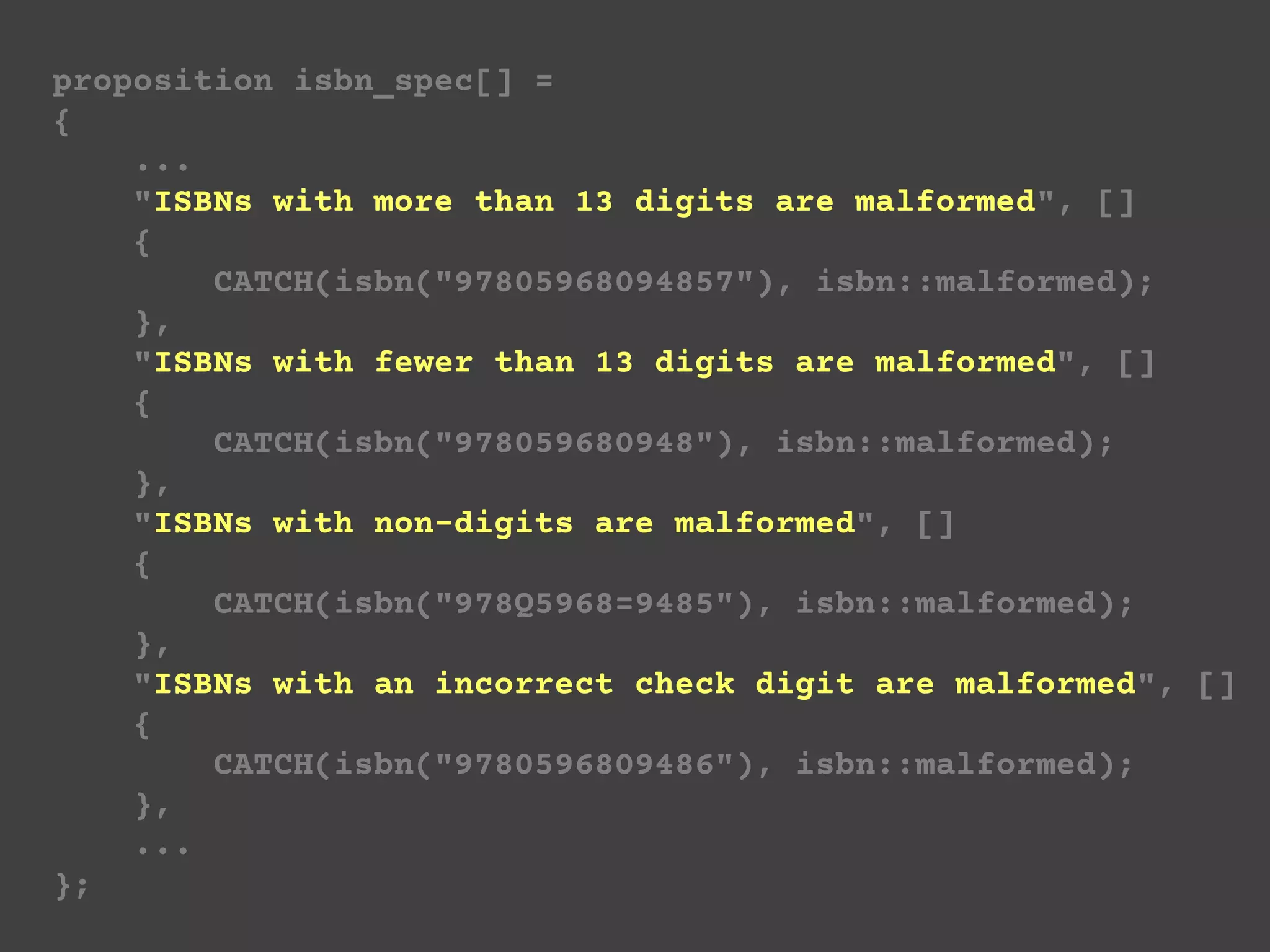 proposition isbn_spec[] =
{
...
"ISBNs with more than 13 digits are malformed", []
{
CATCH(isbn("97805968094857"), isbn::malformed);
},
"ISBNs with fewer than 13 digits are malformed", []
{
CATCH(isbn("978059680948"), isbn::malformed);
},
"ISBNs with non-digits are malformed", []
{
CATCH(isbn("978Q5968=9485"), isbn::malformed);
},
"ISBNs with an incorrect check digit are malformed", []
{
CATCH(isbn("9780596809486"), isbn::malformed);
},
...
};
 