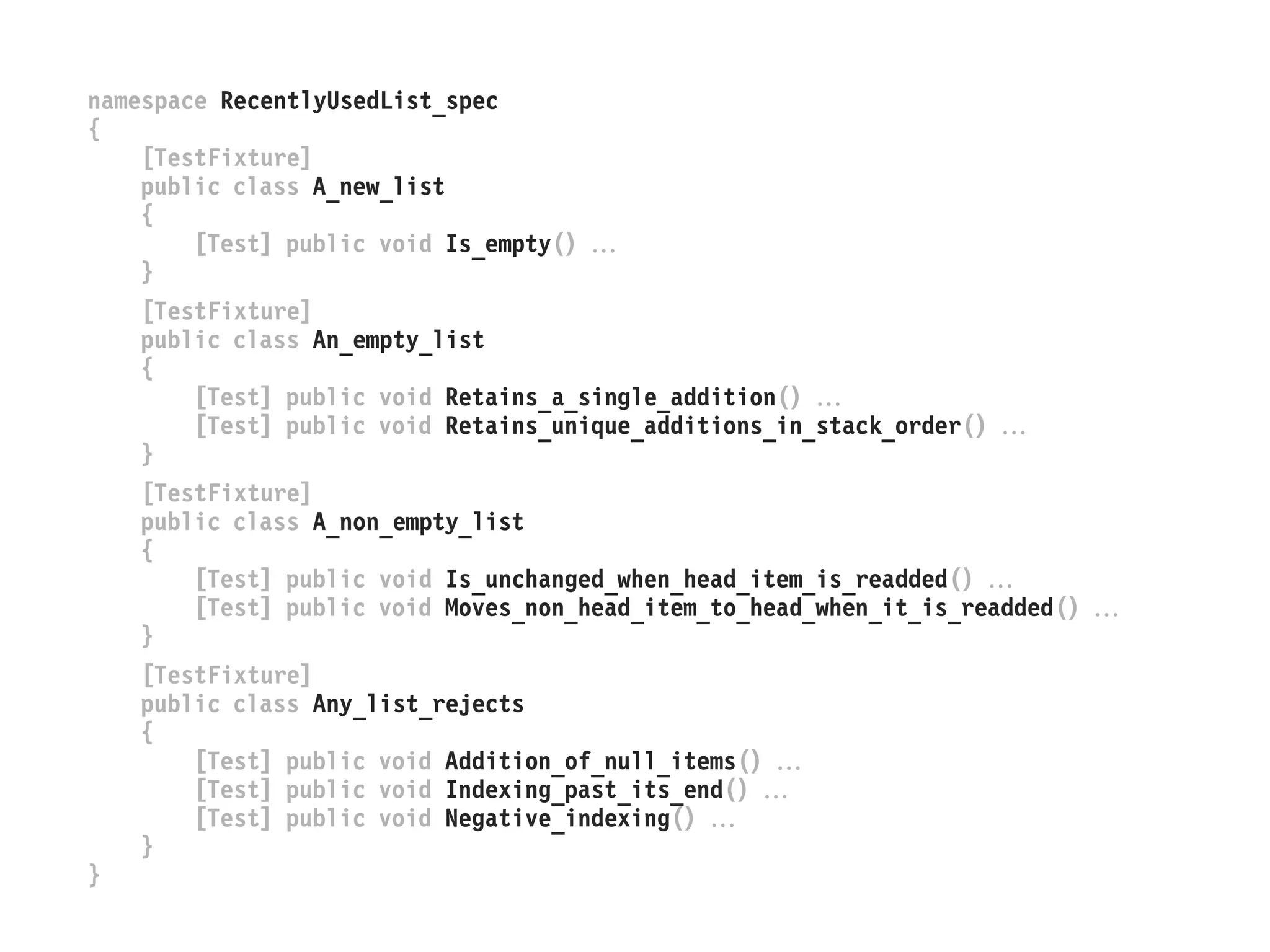 namespace RecentlyUsedList_spec
{
[TestFixture]
public class A_new_list
{
[Test] public void Is_empty() 
}
[TestFixture]
public class An_empty_list
{
[Test] public void Retains_a_single_addition() 
[Test] public void Retains_unique_additions_in_stack_order() 
}
[TestFixture]
public class A_non_empty_list
{
[Test] public void Is_unchanged_when_head_item_is_readded() 
[Test] public void Moves_non_head_item_to_head_when_it_is_readded() 
}
[TestFixture]
public class Any_list_rejects
{
[Test] public void Addition_of_null_items() 
[Test] public void Indexing_past_its_end() 
[Test] public void Negative_indexing() 
}
}
 