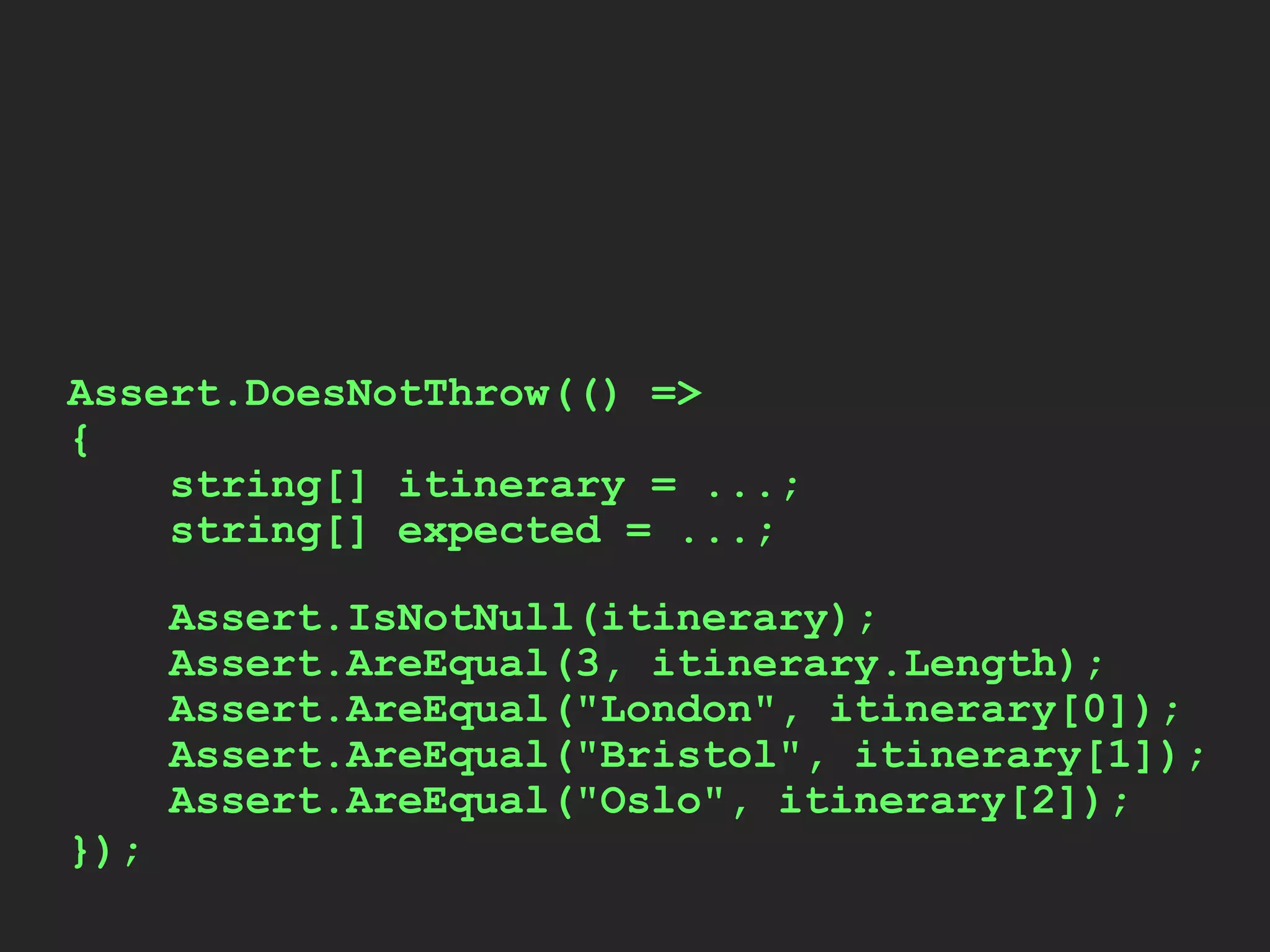 Assert.IsNotNull(itinerary);
Assert.AreEqual(3, itinerary.Length);
Assert.AreEqual("London", itinerary[0]);
Assert.AreEqual("Bristol", itinerary[1]);
Assert.AreEqual("Oslo", itinerary[2]);
Assert.DoesNotThrow(() =>
{
string[] itinerary = ...;
string[] expected = ...;
});
 