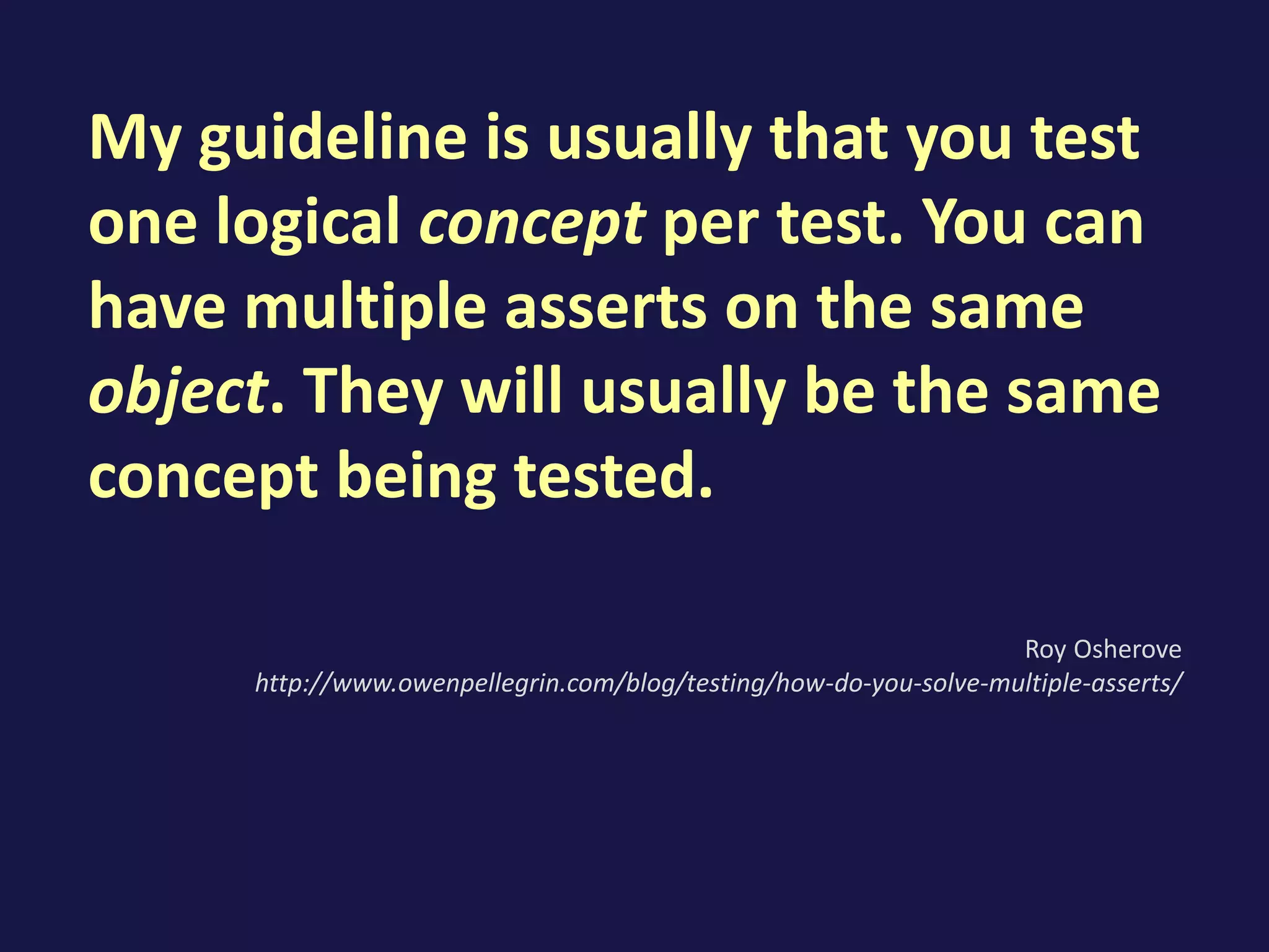 My guideline is usually that you test
one logical concept per test. You can
have multiple asserts on the same
object. They will usually be the same
concept being tested.
Roy Osherove
http://www.owenpellegrin.com/blog/testing/how-do-you-solve-multiple-asserts/
 
