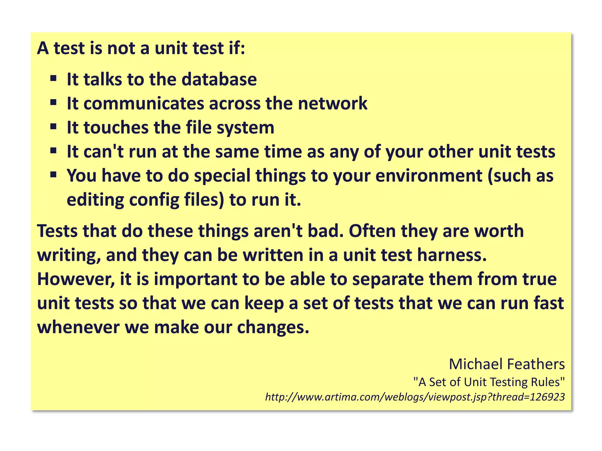A test is not a unit test if:
 It talks to the database
 It communicates across the network
 It touches the file system
 It can't run at the same time as any of your other unit tests
 You have to do special things to your environment (such as
editing config files) to run it.
Tests that do these things aren't bad. Often they are worth
writing, and they can be written in a unit test harness.
However, it is important to be able to separate them from true
unit tests so that we can keep a set of tests that we can run fast
whenever we make our changes.
Michael Feathers
"A Set of Unit Testing Rules"
http://www.artima.com/weblogs/viewpost.jsp?thread=126923
 