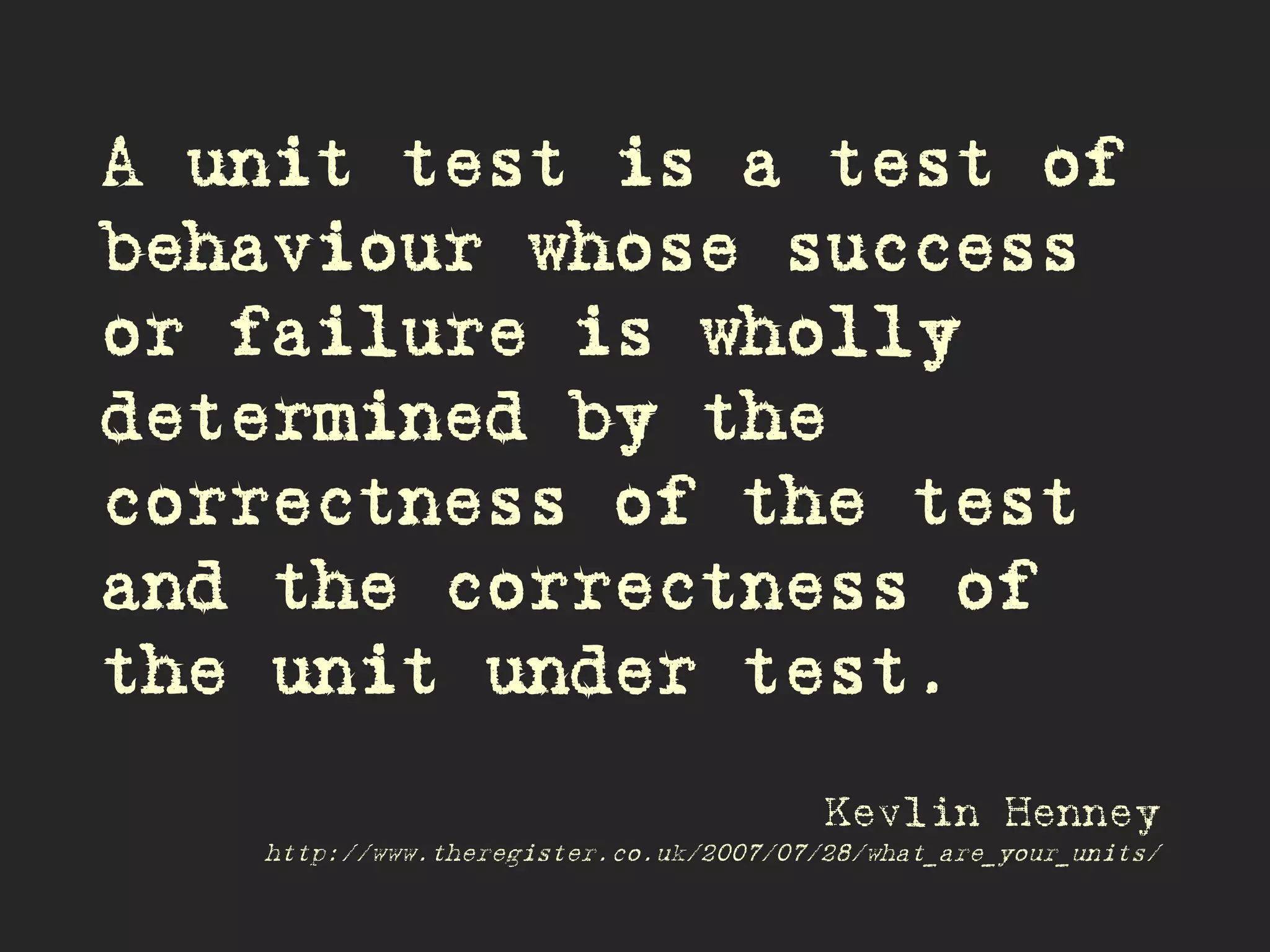 A unit test is a test of
behaviour whose success
or failure is wholly
determined by the
correctness of the test
and the correctness of
the unit under test.
Kevlin Henney
http://www.theregister.co.uk/2007/07/28/what_are_your_units/
 
