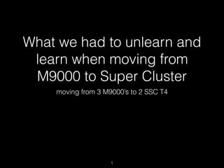 What we had to unlearn and
learn when moving from
M9000 to Super Cluster
moving from 3 M9000’s to 2 SSC T4
1
 