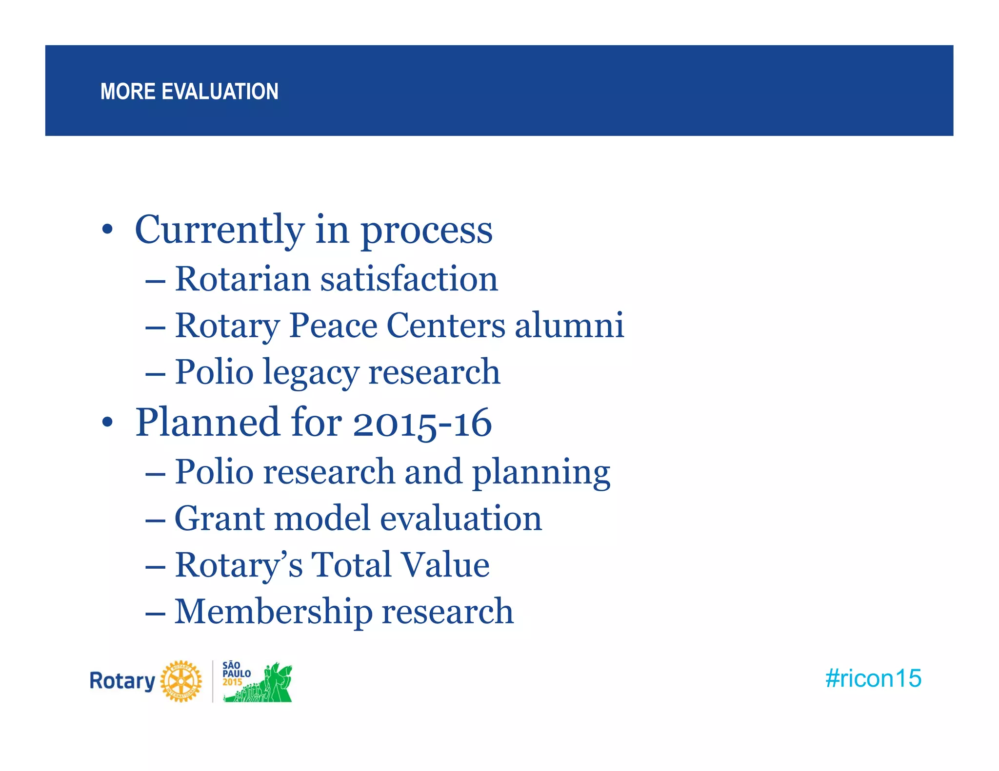 #ricon15
• Currently in process
– Rotarian satisfaction
– Rotary Peace Centers alumni
– Polio legacy research
• Planned for 2015-16
– Polio research and planning
– Grant model evaluation
– Rotary’s Total Value
– Membership research
MORE EVALUATION
 