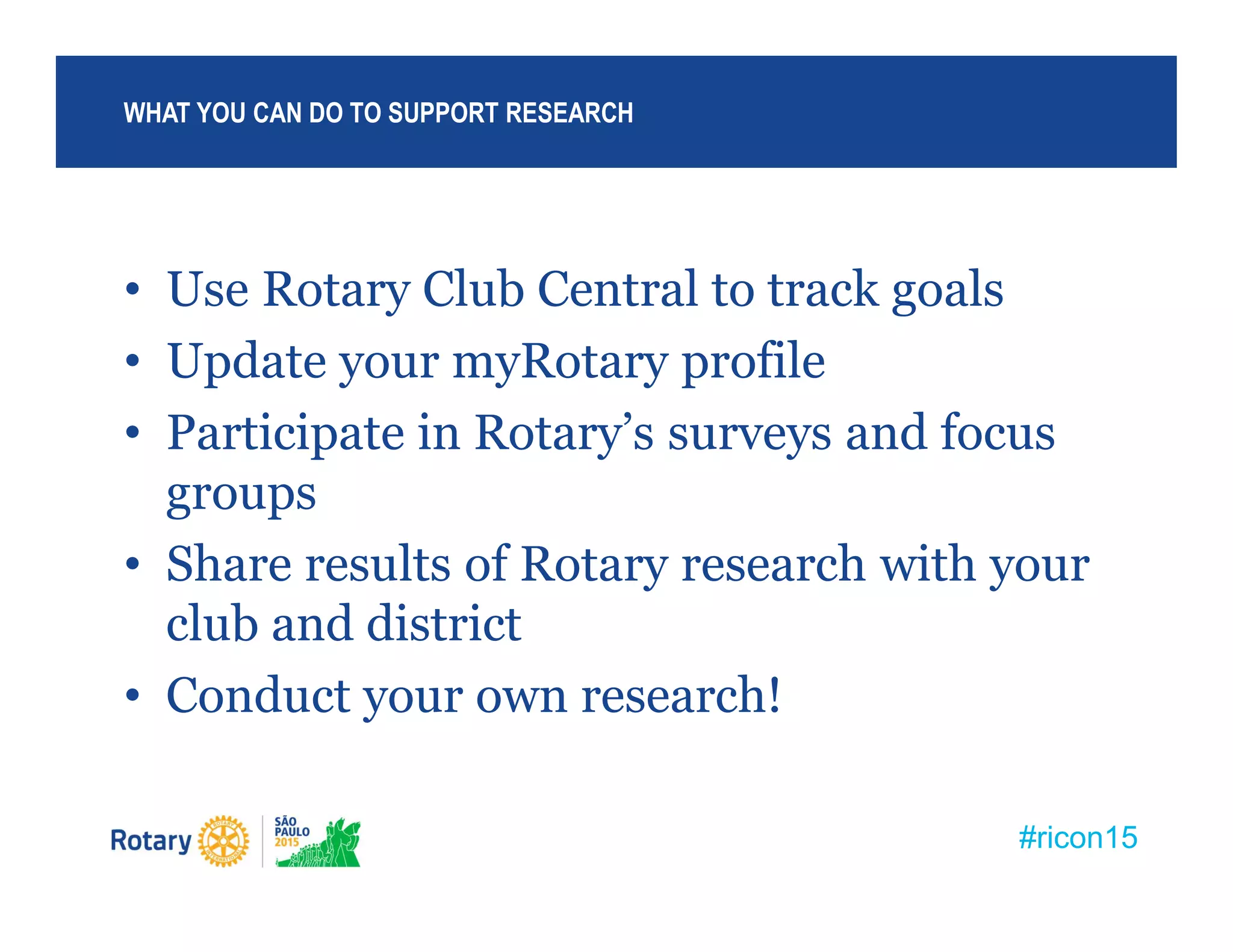 #ricon15
• Use Rotary Club Central to track goals
• Update your myRotary profile
• Participate in Rotary’s surveys and focus
groups
• Share results of Rotary research with your
club and district
• Conduct your own research!
WHAT YOU CAN DO TO SUPPORT RESEARCH
 