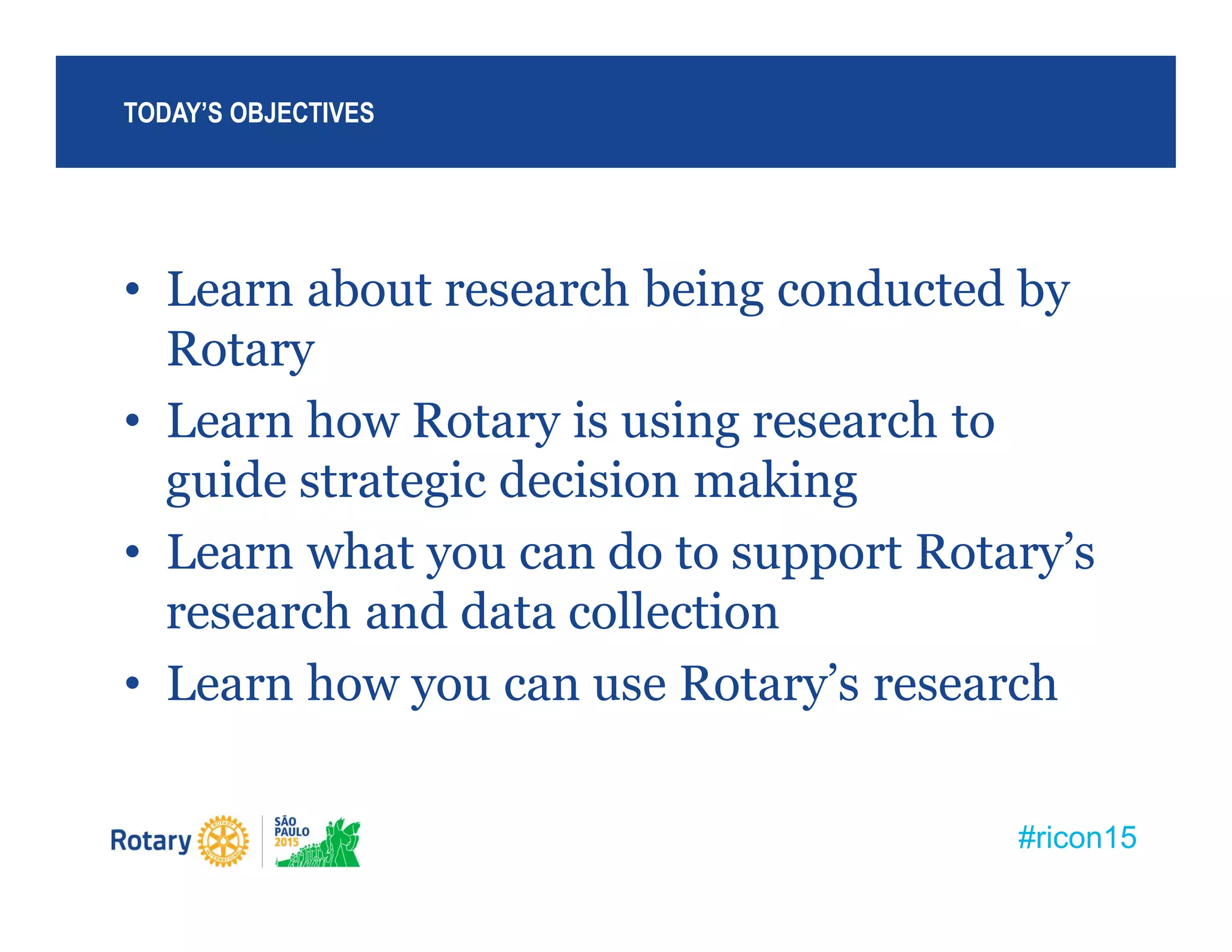 #ricon15
• Learn about research being conducted by
Rotary
• Learn how Rotary is using research to
guide strategic decision making
• Learn what you can do to support Rotary’s
research and data collection
• Learn how you can use Rotary’s research
TODAY’S OBJECTIVES
 