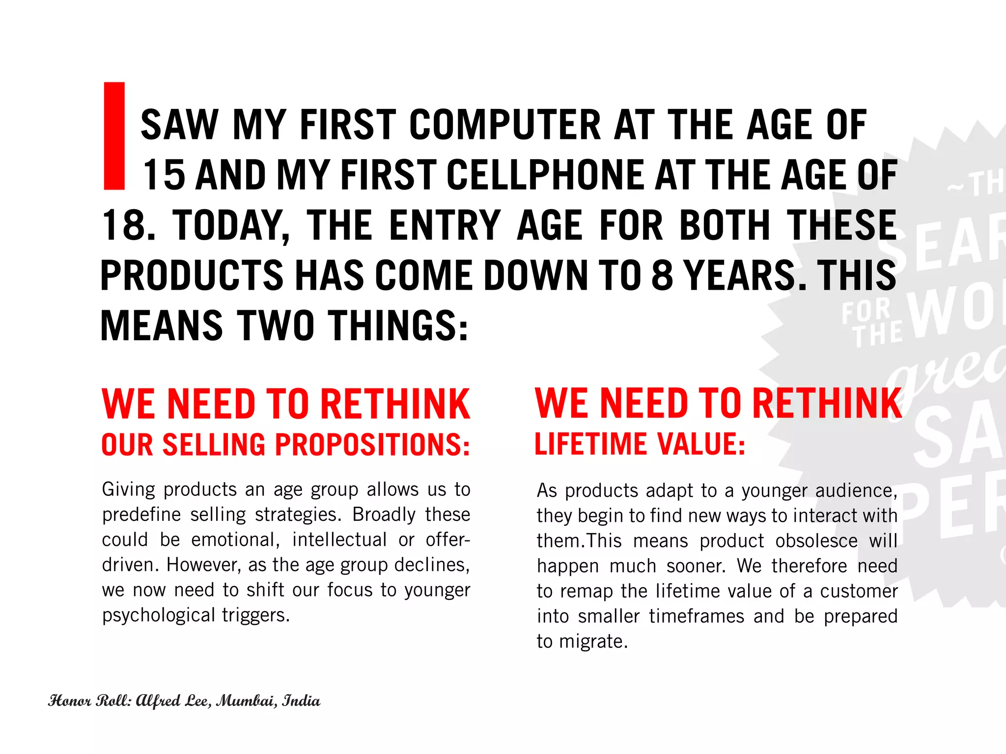 I SAW MY FIRST COMPUTER AT THE AGE OF
        15 AND MY FIRST CELLPHONE AT THE AGE OF
      18. TODAY, THE ENTRY AGE FOR BOTH THESE
      PRODUCTS HAS COME DOWN TO 8 YEARS. THIS
      MEANS TWO THINGS:S:
       WE NEED TO RETHINK                            WE NEED TO RETHINK
       OUR SELLING PROPOSITIONS:                     LIFETIME VALUE:
       Giving products an age group allows us to     As products adapt to a younger audience,
       predefine selling strategies. Broadly these   they begin to find new ways to interact with
       could be emotional, intellectual or offer-    them.This means product obsolesce will
       driven. However, as the age group declines,   happen much sooner. We therefore need
       we now need to shift our focus to younger     to remap the lifetime value of a customer
       psychological triggers.                       into smaller timeframes and be prepared
                                                     to migrate.

Honor Roll: Alfred Lee, Mumbai, India
 