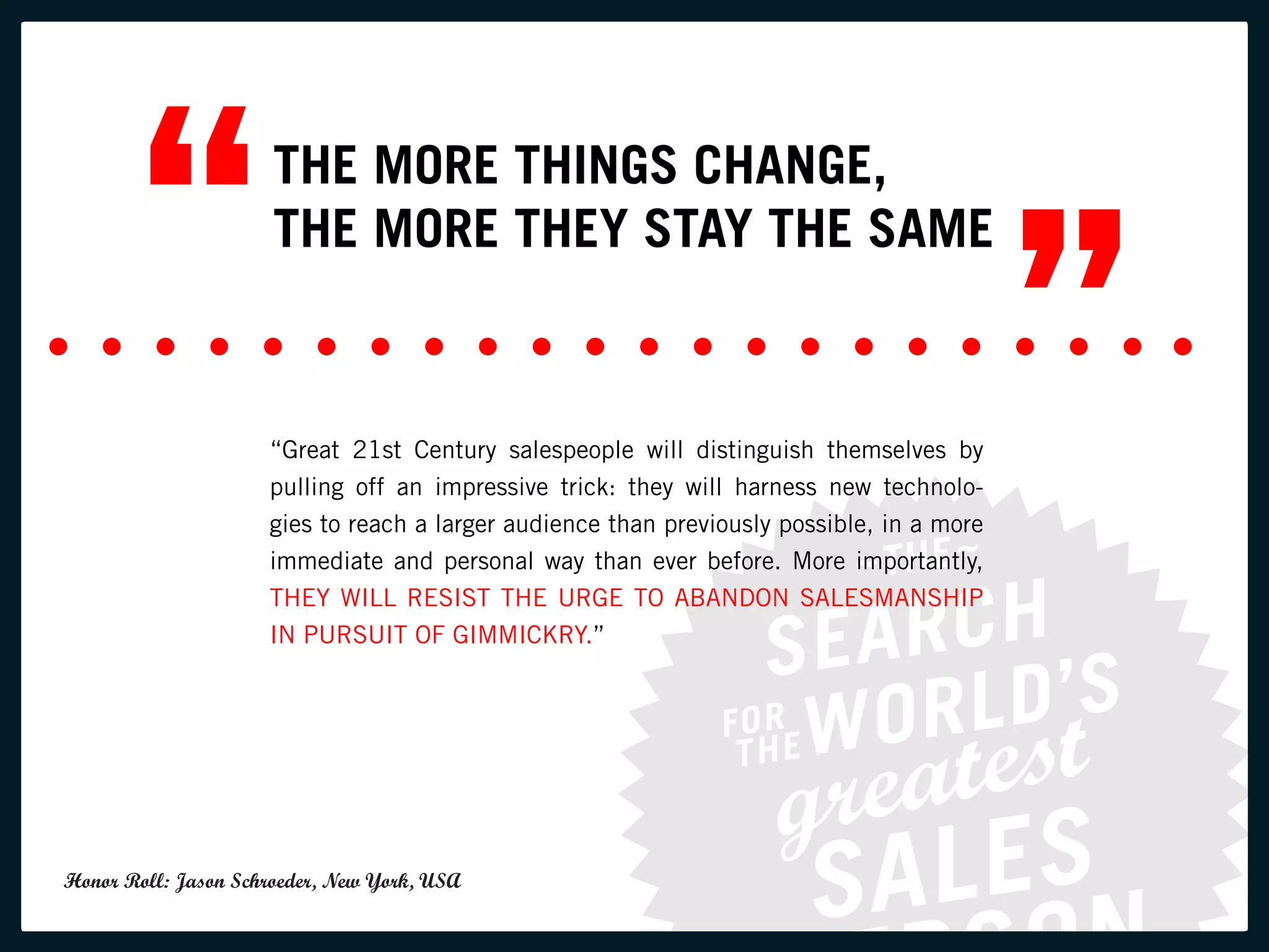 “             THE MORE THINGS CHANGE,
                      THE MORE THEY STAY THE SAME

                                                                                           ”
                     “Great 21st Century salespeople will distinguish themselves by
                     pulling off an impressive trick: they will harness new technolo-
                     gies to reach a larger audience than previously possible, in a more
                     immediate and personal way than ever before. More importantly,
                     THEY WILL RESIST THE URGE TO ABANDON SALESMANSHIP
                     IN PURSUIT OF GIMMICKRY.”




Honor Roll: Jason Schroeder, New York, USA
 