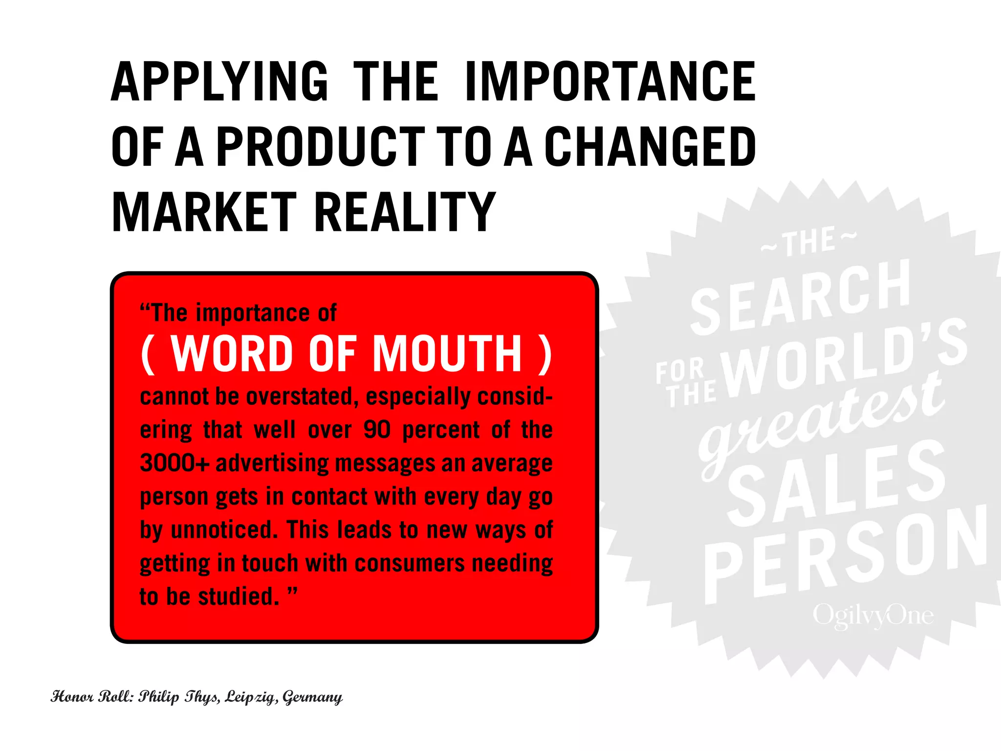 APPLYING THE IMPORTANCE
        OF A PRODUCT TO A CHANGED
        MARKET REALITY
            “The importance of

            ( WORD OF MOUTH )
            cannot be overstated, especially consid-
            ering that well over 90 percent of the
            3000+ advertising messages an average
            person gets in contact with every day go
            by unnoticed. This leads to new ways of
            getting in touch with consumers needing
            to be studied. ”


Honor Roll: Philip Thys, Leipzig, Germany
 