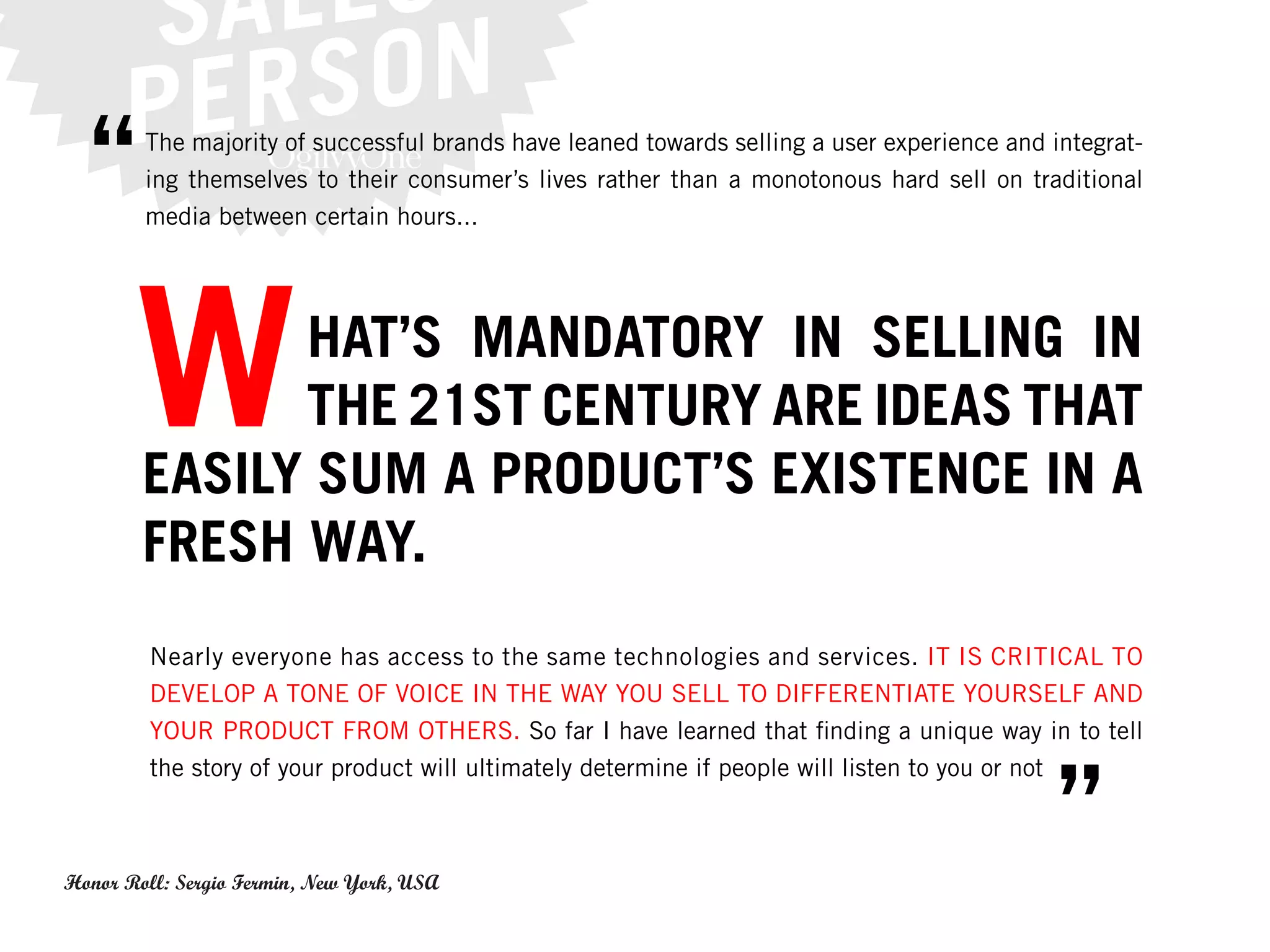 “     The majority of successful brands have leaned towards selling a user experience and integrat-
        ing themselves to their consumer’s lives rather than a monotonous hard sell on traditional
        media between certain hours...




       W      HAT’S MANDATORY IN SELLING IN
              THE 21ST CENTURY ARE IDEAS THAT
        EASILY SUM A PRODUCT’S EXISTENCE IN A
        FRESH WAY.
         Nearly everyone has access to the same technologies and services. IT IS CRITICAL TO
         DEVELOP A TONE OF VOICE IN THE WAY YOU SELL TO DIFFERENTIATE YOURSELF AND
         YOUR PRODUCT FROM OTHERS. So far I have learned that finding a unique way in to tell



                                                                                             ”
         the story of your product will ultimately determine if people will listen to you or not



Honor Roll: Sergio Fermin, New York, USA
 
