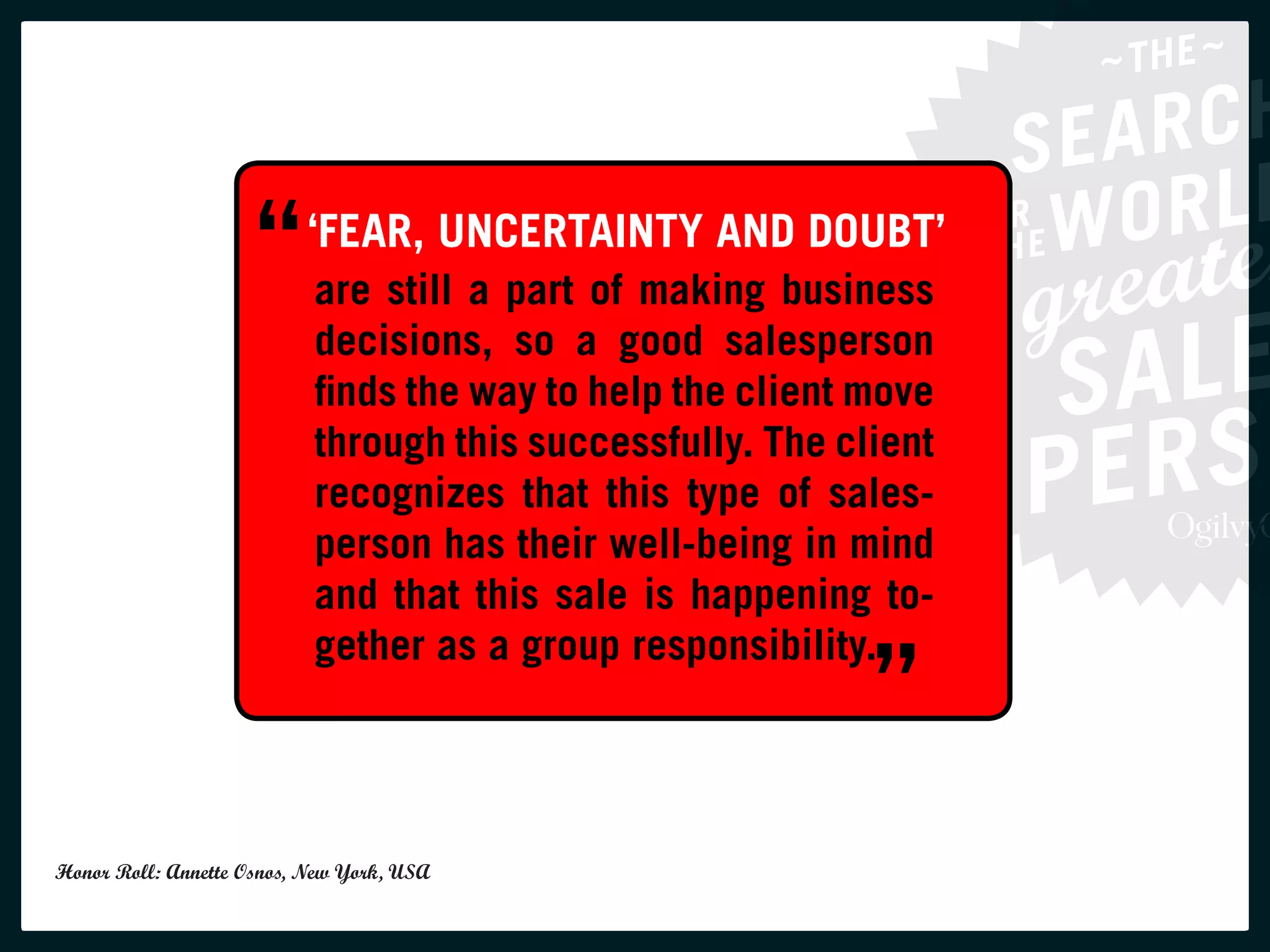 “ ‘FEAR, UNCERTAINTY ANDbusiness
                        are still a part of making
                                                   DOUBT’

                           decisions, so a good salesperson
                           finds the way to help the client move
                           through this successfully. The client
                           recognizes that this type of sales-
                           person has their well-being in mind
                           and that this sale is happening to-

                                                            ”
                           gether as a group responsibility.




Honor Roll: Annette Osnos, New York, USA
 