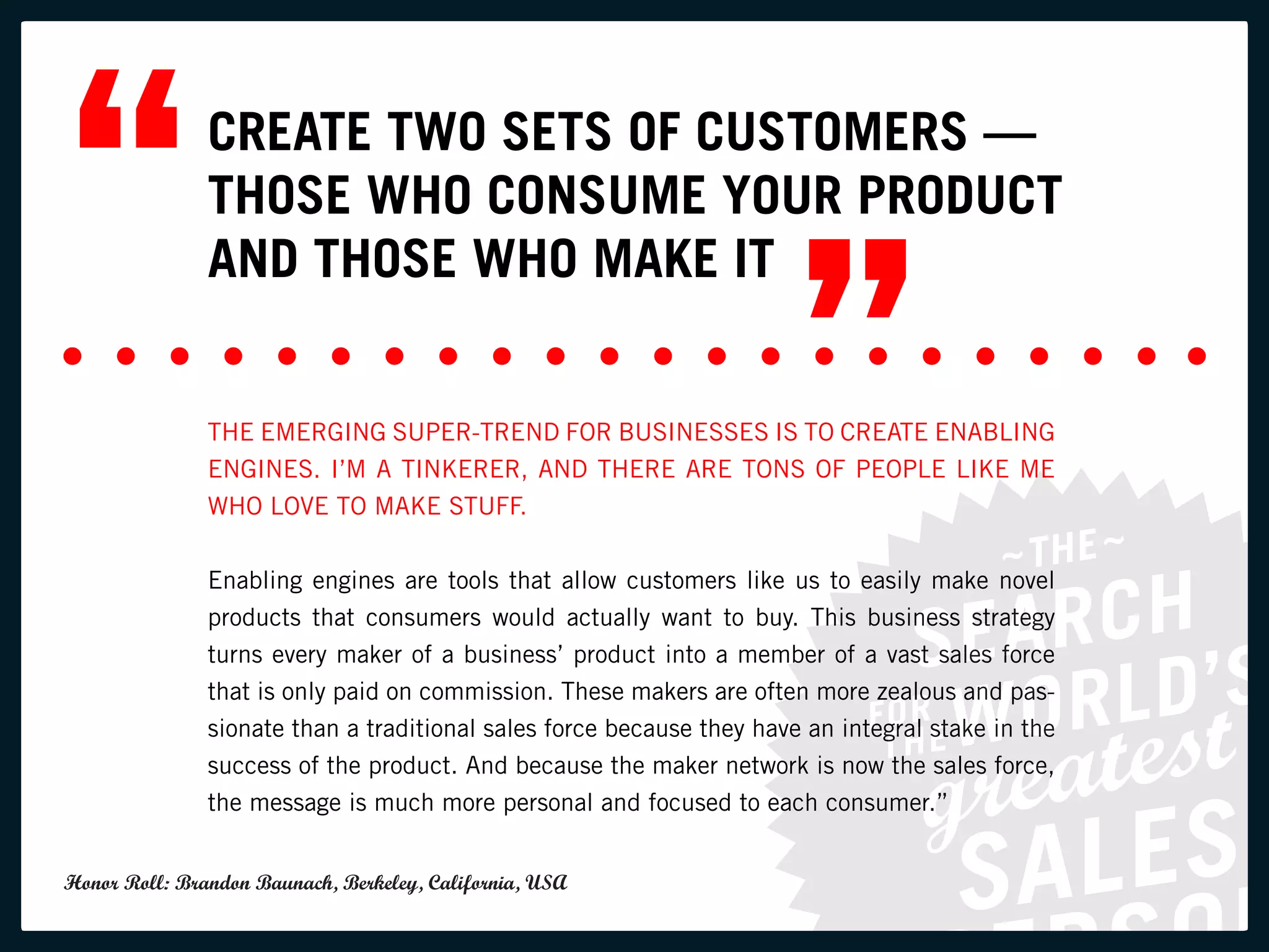 “              CREATE TWO SETS OF CUSTOMERS —
               THOSE WHO CONSUME YOUR PRODUCT


                                                                       ”
               AND THOSE WHO MAKE IT


               THE EMERGING SUPER-TREND FOR BUSINESSES IS TO CREATE ENABLING
               ENGINES. I’M A TINKERER, AND THERE ARE TONS OF PEOPLE LIKE ME
               WHO LOVE TO MAKE STUFF.


               Enabling engines are tools that allow customers like us to easily make novel
               products that consumers would actually want to buy. This business strategy
               turns every maker of a business’ product into a member of a vast sales force
               that is only paid on commission. These makers are often more zealous and pas-
               sionate than a traditional sales force because they have an integral stake in the
               success of the product. And because the maker network is now the sales force,
               the message is much more personal and focused to each consumer.”


Honor Roll: Brandon Baunach, Berkeley, California, USA
 