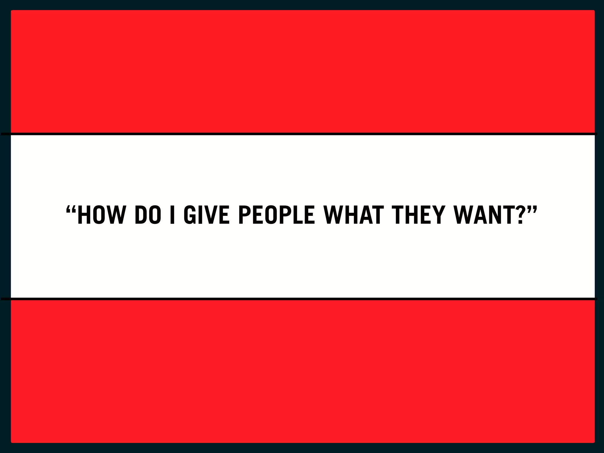“HOW DO I GIVE PEOPLE WHAT THEY WANT?”
 