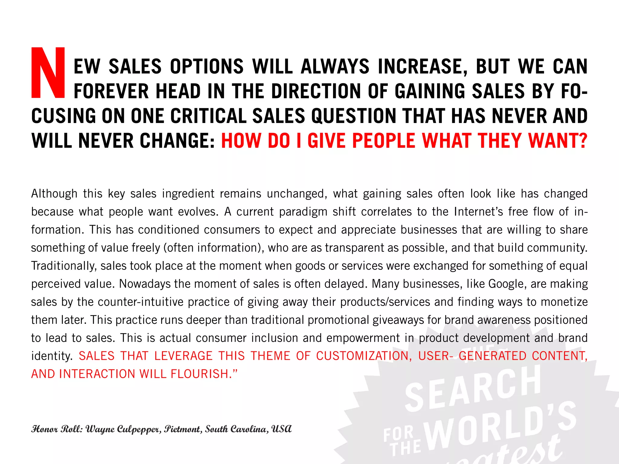 N   EW SALES OPTIONS WILL ALWAYS INCREASE, BUT WE CAN
    FOREVER HEAD IN THE DIRECTION OF GAINING SALES BY FO-
CUSING ON ONE CRITICAL SALES QUESTION THAT HAS NEVER AND
WILL NEVER CHANGE: HOW DO I GIVE PEOPLE WHAT THEY WANT?

Although this key sales ingredient remains unchanged, what gaining sales often look like has changed
because what people want evolves. A current paradigm shift correlates to the Internet’s free flow of in-
formation. This has conditioned consumers to expect and appreciate businesses that are willing to share
something of value freely (often information), who are as transparent as possible, and that build community.
Traditionally, sales took place at the moment when goods or services were exchanged for something of equal
perceived value. Nowadays the moment of sales is often delayed. Many businesses, like Google, are making
sales by the counter-intuitive practice of giving away their products/services and finding ways to monetize
them later. This practice runs deeper than traditional promotional giveaways for brand awareness positioned
to lead to sales. This is actual consumer inclusion and empowerment in product development and brand
identity. SALES THAT LEVERAGE THIS THEME OF CUSTOMIZATION, USER- GENERATED CONTENT,
AND INTERACTION WILL FLOURISH.”



Honor Roll: Wayne Culpepper, Pietmont, South Carolina, USA
 