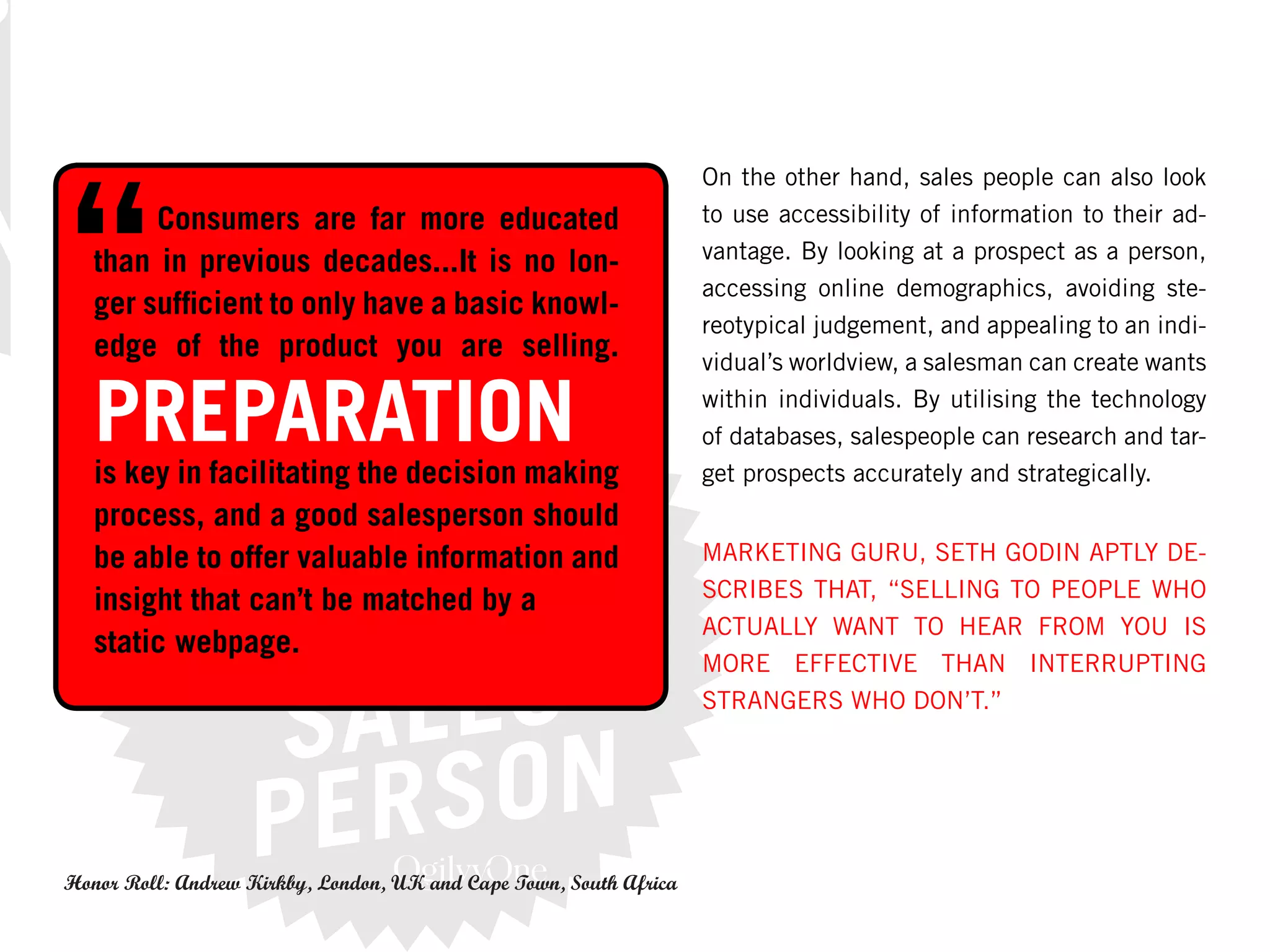 On the other hand, sales people can also look
        Consumers are far more educated                             to use accessibility of information to their ad-
                                                                    vantage. By looking at a prospect as a person,
   than in previous decades...It is no lon-
                                                                    accessing online demographics, avoiding ste-
   ger sufficient to only have a basic knowl-
                                                                    reotypical judgement, and appealing to an indi-
   edge of the product you are selling.                             vidual’s worldview, a salesman can create wants

   PREPARATION                                                      within individuals. By utilising the technology
                                                                    of databases, salespeople can research and tar-
   is key in facilitating the decision making                       get prospects accurately and strategically.
   process, and a good salesperson should
   be able to offer valuable information and                        MARKETING GURU, SETH GODIN APTLY DE-
                                                                    SCRIBES THAT, “SELLING TO PEOPLE WHO
   insight that can’t be matched by a
                                                                    ACTUALLY WANT TO HEAR FROM YOU IS
   static webpage.
                                                                    MORE EFFECTIVE THAN INTERRUPTING
                                                                    STRANGERS WHO DON’T.”




Honor Roll: Andrew Kirkby, London, UK and Cape Town, South Africa
 