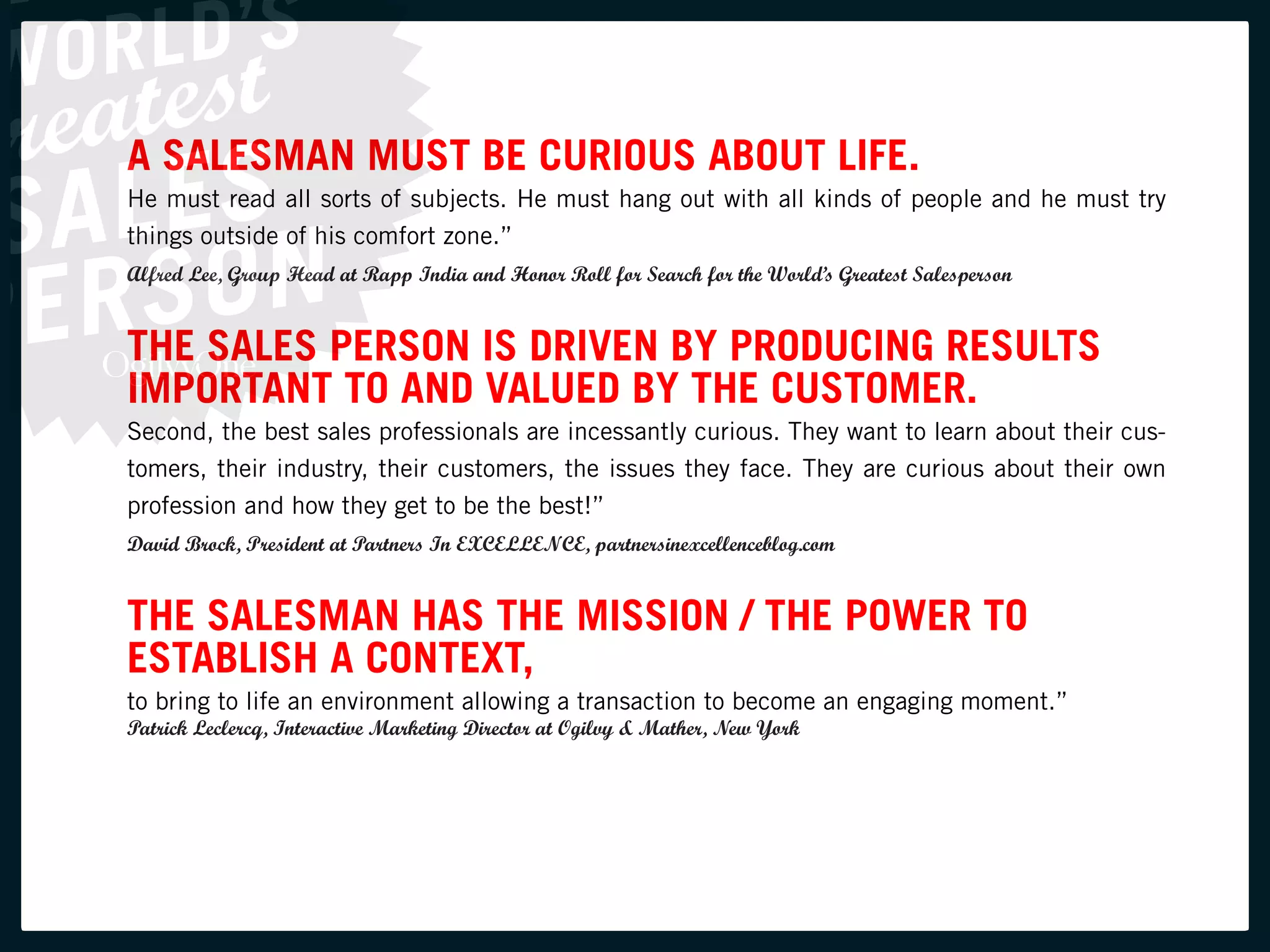 A SALESMAN MUST BE CURIOUS ABOUT LIFE.
He must read all sorts of subjects. He must hang out with all kinds of people and he must try
things outside of his comfort zone.”
Alfred Lee, Group Head at Rapp India and Honor Roll for Search for the World’s Greatest Salesperson


THE SALES PERSON IS DRIVEN BY PRODUCING RESULTS
IMPORTANT TO AND VALUED BY THE CUSTOMER.
Second, the best sales professionals are incessantly curious. They want to learn about their cus-
tomers, their industry, their customers, the issues they face. They are curious about their own
profession and how they get to be the best!”
David Brock, President at Partners In EXCELLENCE, partnersinexcellenceblog.com


THE SALESMAN HAS THE MISSION / THE POWER TO
ESTABLISH A CONTEXT,
to bring to life an environment allowing a transaction to become an engaging moment.”
Patrick Leclercq, Interactive Marketing Director at Ogilvy & Mather, New York
 