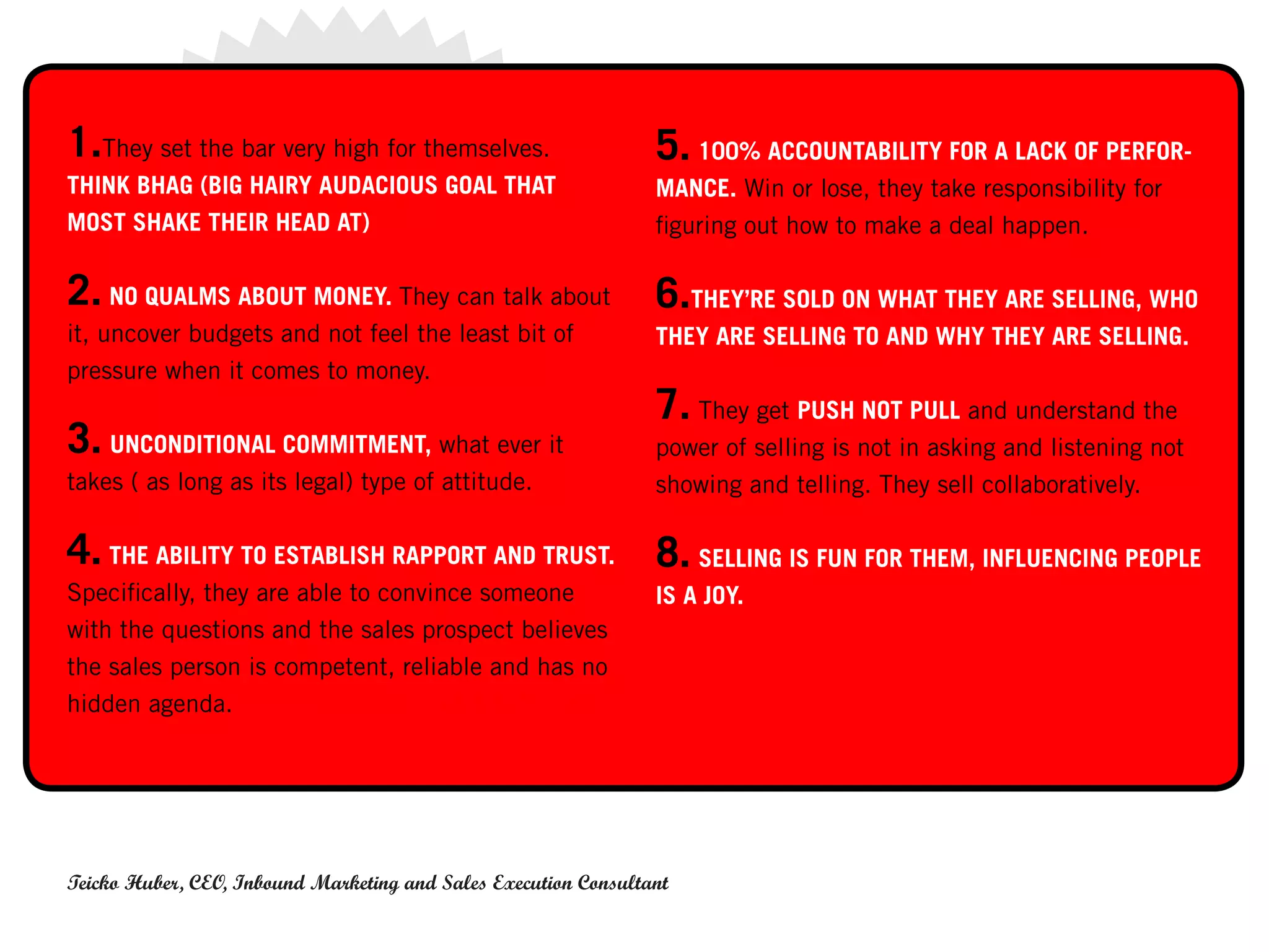 1.They set the bar very high for themselves.                     5. 100% ACCOUNTABILITY FOR A LACK OF PERFOR-
THINK BHAG (BIG HAIRY AUDACIOUS GOAL THAT                        MANCE. Win or lose, they take responsibility for
MOST SHAKE THEIR HEAD AT)                                        figuring out how to make a deal happen.

2. NO QUALMS ABOUT MONEY. They can talk about                    6.THEY’RE SOLD ON WHAT THEY ARE SELLING, WHO
it, uncover budgets and not feel the least bit of                THEY ARE SELLING TO AND WHY THEY ARE SELLING.
pressure when it comes to money.
                                                                 7. They get PUSH NOT PULL and understand the
3. UNCONDITIONAL COMMITMENT, what ever it                        power of selling is not in asking and listening not
takes ( as long as its legal) type of attitude.                  showing and telling. They sell collaboratively.

4. THE ABILITY TO ESTABLISH RAPPORT AND TRUST. 8. SELLING IS FUN FOR THEM, INFLUENCING PEOPLE
Specifically, they are able to convince someone                  IS A JOY.
with the questions and the sales prospect believes
the sales person is competent, reliable and has no
hidden agenda. THIS IS DIFFERENT THAN LIKE.




Teicko Huber, CEO, Inbound Marketing and Sales Execution Consultant
 