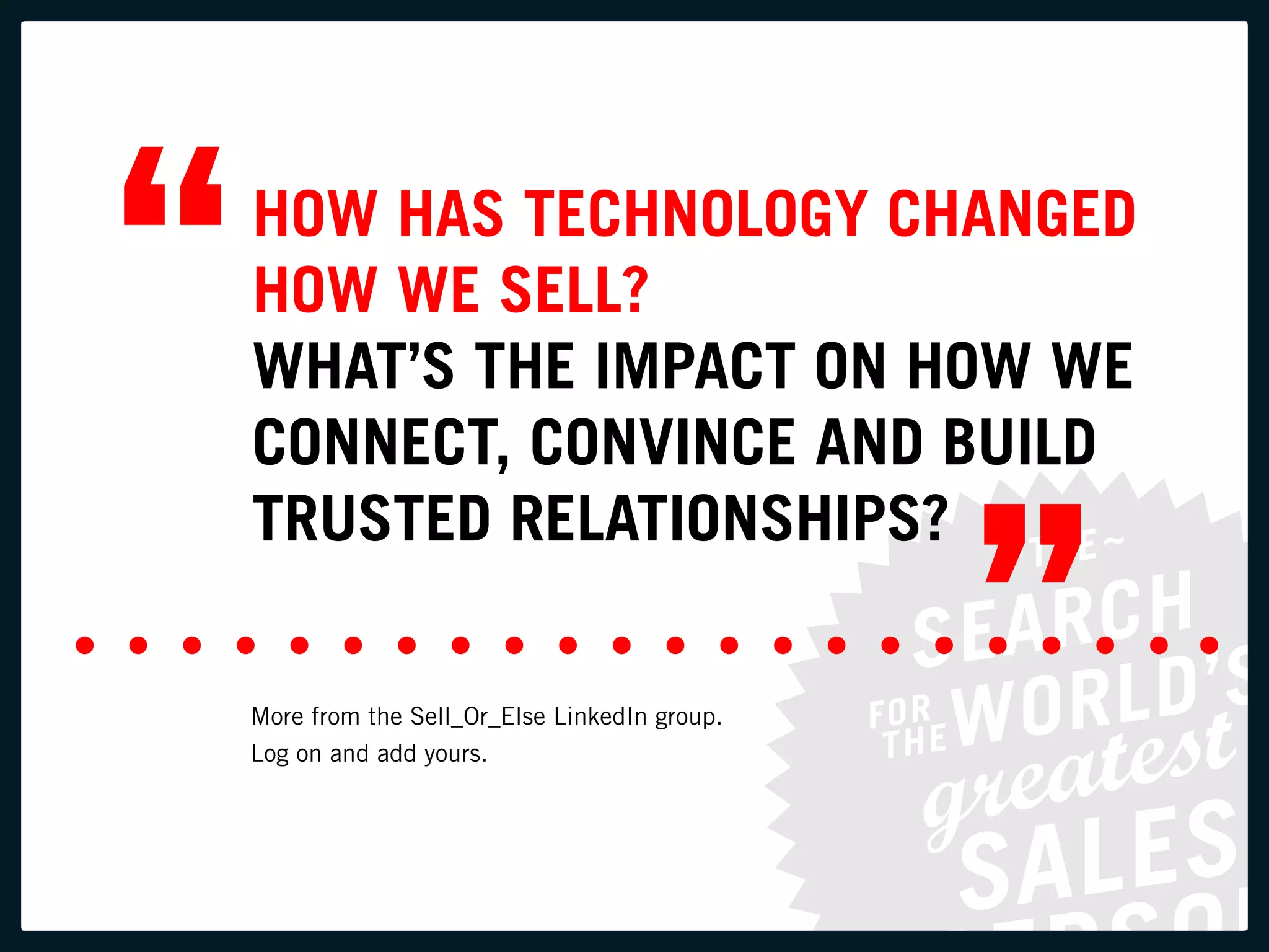“   HOW HAS TECHNOLOGY CHANGED
    HOW WE SELL?
    WHAT’S THE IMPACT ON HOW WE
    CONNECT, CONVINCE AND BUILD


                                                 ”
    TRUSTED RELATIONSHIPS?

    More from the Sell_Or_Else LinkedIn group.
    Log on and add yours.
 