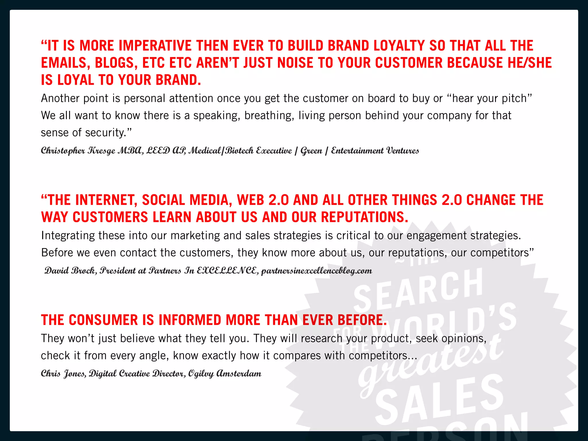 “IT IS MORE IMPERATIVE THEN EVER TO BUILD BRAND LOYALTY SO THAT ALL THE
EMAILS, BLOGS, ETC ETC AREN’T JUST NOISE TO YOUR CUSTOMER BECAUSE HE/SHE
IS LOYAL TO YOUR BRAND.
Another point is personal attention once you get the customer on board to buy or “hear your pitch”
We all want to know there is a speaking, breathing, living person behind your company for that
sense of security.”
Christopher Kresge MBA, LEED AP Medical/Biotech Executive / Green / Entertainment Ventures
                               ,




“THE INTERNET, SOCIAL MEDIA, WEB 2.0 AND ALL OTHER THINGS 2.0 CHANGE THE
WAY CUSTOMERS LEARN ABOUT US AND OUR REPUTATIONS.
Integrating these into our marketing and sales strategies is critical to our engagement strategies.
Before we even contact the customers, they know more about us, our reputations, our competitors”
David Brock, President at Partners In EXCELLENCE, partnersinexcellenceblog.com




THE CONSUMER IS INFORMED MORE THAN EVER BEFORE.
They won’t just believe what they tell you. They will research your product, seek opinions,
check it from every angle, know exactly how it compares with competitors...
Chris Jones, Digital Creative Director, Ogilvy Amsterdam
 
