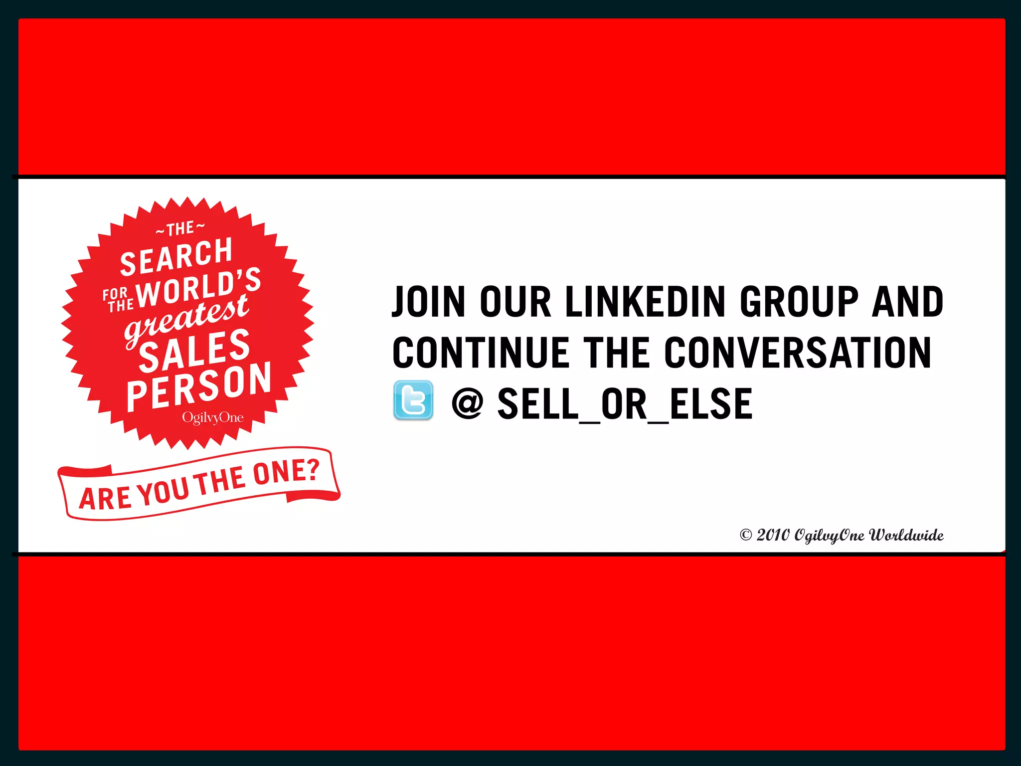 FONTS: TRADE GOTHIC BOLD
                         SCRIPT MT BOLD (MONOTYPE)
C0 M100 Y100 K0
Pantone 485
R233 G40 B35
#DF2823




                                 JOIN OUR LINKEDIN GROUP AND
                                 CONTINUE THE CONVERSATION
                                    @ SELL_OR_ELSE

                                                     © 2010 OgilvyOne Worldwide
 