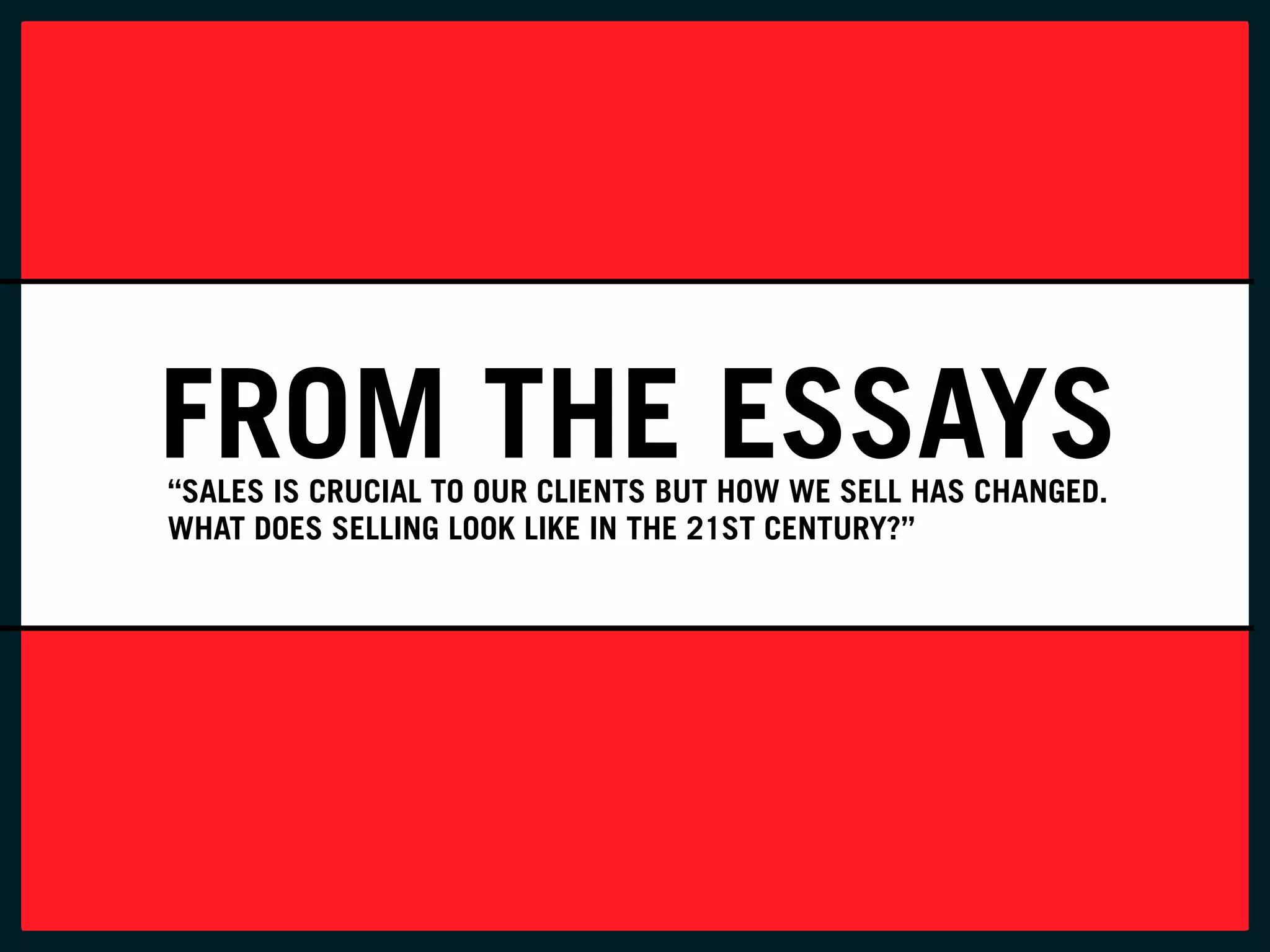 FROM THE ESSAYS
“SALES IS CRUCIAL TO OUR CLIENTS BUT HOW WE SELL HAS CHANGED.
WHAT DOES SELLING LOOK LIKE IN THE 21ST CENTURY?”
 