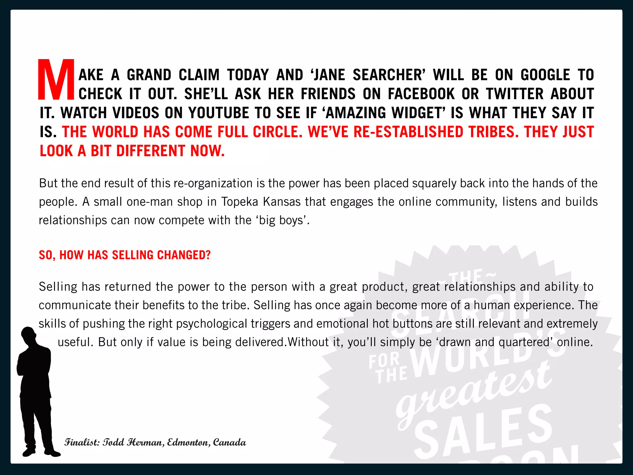 M     AKE A GRAND CLAIM TODAY AND ‘JANE SEARCHER’ WILL BE ON GOOGLE TO
      CHECK IT OUT. SHE’LL ASK HER FRIENDS ON FACEBOOK OR TWITTER ABOUT
IT. WATCH VIDEOS ON YOUTUBE TO SEE IF ‘AMAZING WIDGET’ IS WHAT THEY SAY IT
IS. THE WORLD HAS COME FULL CIRCLE. WE’VE RE-ESTABLISHED TRIBES. THEY JUST
LOOK A BIT DIFFERENT NOW.
But the end result of this re-organization is the power has been placed squarely back into the hands of the
people. A small one-man shop in Topeka Kansas that engages the online community, listens and builds
relationships can now compete with the ‘big boys’.

SO, HOW HAS SELLING CHANGED?

Selling has returned the power to the person with a great product, great relationships and ability to
communicate their benefits to the tribe. Selling has once again become more of a human experience. The
skills of pushing the right psychological triggers and emotional hot buttons are still relevant and extremely
    useful. But only if value is being delivered.Without it, you’ll simply be ‘drawn and quartered’ online.




    Finalist: Todd Herman, Edmonton, Canada
 