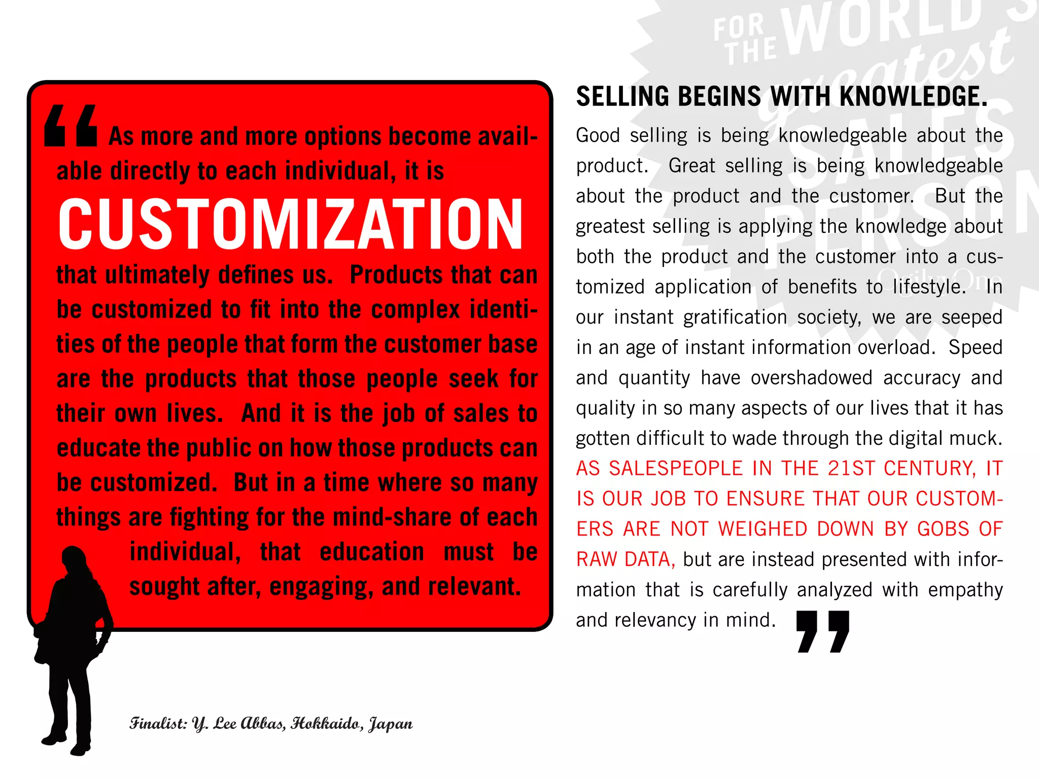 SELLING BEGINS WITH KNOWLEDGE.
     As more and more options become avail-      Good selling is being knowledgeable about the
able directly to each individual, it is          product. Great selling is being knowledgeable


CUSTOMIZATION
                                                 about the product and the customer. But the
                                                 greatest selling is applying the knowledge about
                                                 both the product and the customer into a cus-
that ultimately defines us. Products that can    tomized application of benefits to lifestyle. In
be customized to fit into the complex identi-    our instant gratification society, we are seeped
ties of the people that form the customer base   in an age of instant information overload. Speed
are the products that those people seek for      and quantity have overshadowed accuracy and
their own lives. And it is the job of sales to   quality in so many aspects of our lives that it has
                                                 gotten difficult to wade through the digital muck.
educate the public on how those products can
                                                 AS SALESPEOPLE IN THE 21ST CENTURY, IT
be customized. But in a time where so many
                                                 IS OUR JOB TO ENSURE THAT OUR CUSTOM-
things are fighting for the mind-share of each   ERS ARE NOT WEIGHED DOWN BY GOBS OF
        individual, that education must be       RAW DATA, but are instead presented with infor-
        sought after, engaging, and relevant.



                                                                          ”
                                                 mation that is carefully analyzed with empathy
                                                 and relevancy in mind.




      Finalist: Y. Lee Abbas, Hokkaido, Japan
 