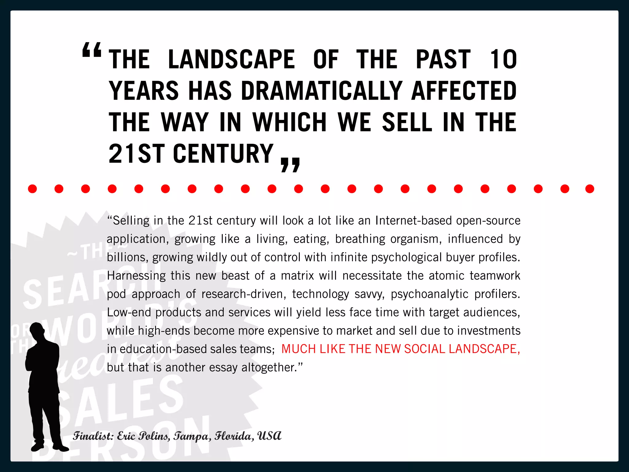“ THE LANDSCAPE OF THE AFFECTED
   YEARS HAS DRAMATICALLY
                          PAST 10

       THE WAY IN WHICH WE SELL IN THE
       21ST CENTURY
                                         ”
      “Selling in the 21st century will look a lot like an Internet-based open-source
      application, growing like a living, eating, breathing organism, influenced by
      billions, growing wildly out of control with infinite psychological buyer profiles.
      Harnessing this new beast of a matrix will necessitate the atomic teamwork
      pod approach of research-driven, technology savvy, psychoanalytic profilers.
      Low-end products and services will yield less face time with target audiences,
      while high-ends become more expensive to market and sell due to investments
      in education-based sales teams; MUCH LIKE THE NEW SOCIAL LANDSCAPE,
      but that is another essay altogether.”




Finalist: Eric Polins, Tampa, Florida, USA
 
