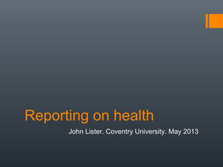 Reporting on health
John Lister. Coventry University. May 2013
 