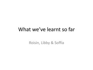What we’ve learnt so far
Roisin, Libby & Soffia
 