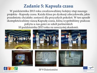 Zadanie 5: Kapsuła czasu
W październiku 2013 roku zrealizowaliśmy kolejny etap naszego
projektu - Kapsułę czasu. Każda klasa po dyskusji zdecydowała, jakie
przedmioty chciałaby zostawić dla przyszłych pokoleń. W ten sposób
skompletowaliśmy naszą Kapsułę czasu, którą wypełniliśmy podczas
pobytu u nas gości ze szkół partnerskich
10 października 2013 roku na uroczystej akademii.
SP 9 Dzierżoniów
 
