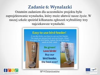 Zadanie 6: Wynalazki
Ostatnim zadaniem dla uczestników projektu było
zaprojektowanie wynalazku, który może ułatwić nasze życie. W
naszej szkole spośród kilkunastu zgłoszeń wybraliśmy trzy
najciekawsze wynalazki.
SP 9 Dzierżoniów
 