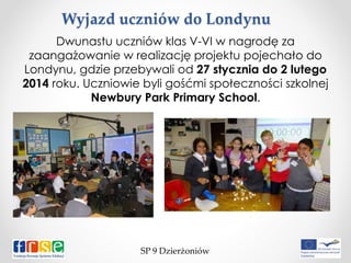 Wyjazd uczniów do Londynu
SP 9 Dzierżoniów
Dwunastu uczniów klas V-VI w nagrodę za
zaangażowanie w realizację projektu pojechało do
Londynu, gdzie przebywali od 27 stycznia do 2 lutego
2014 roku. Uczniowie byli gośćmi społeczności szkolnej
Newbury Park Primary School.
 