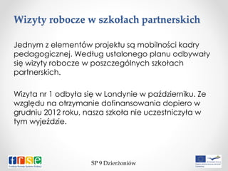 Wizyty robocze w szkołach partnerskich
SP 9 Dzierżoniów
Jednym z elementów projektu są mobilności kadry
pedagogicznej. Według ustalonego planu odbywały
się wizyty robocze w poszczególnych szkołach
partnerskich.
Wizyta nr 1 odbyła się w Londynie w październiku. Ze
względu na otrzymanie dofinansowania dopiero w
grudniu 2012 roku, nasza szkoła nie uczestniczyła w
tym wyjeździe.
 