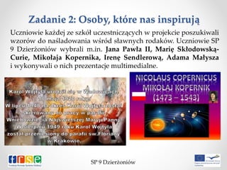 Zadanie 2: Osoby, które nas inspirują
Uczniowie każdej ze szkół uczestniczących w projekcie poszukiwali
wzorów do naśladowania wśród sławnych rodaków. Uczniowie SP
9 Dzierżoniów wybrali m.in. Jana Pawła II, Marię Skłodowską-
Curie, Mikołaja Kopernika, Irenę Sendlerową, Adama Małysza
i wykonywali o nich prezentacje multimedialne.
SP 9 Dzierżoniów
 