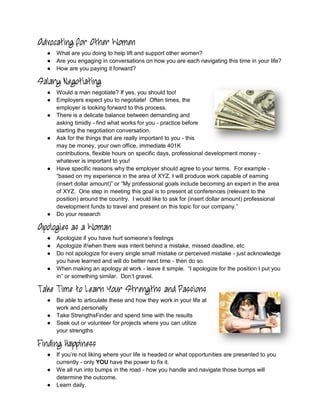 Advocating for Other Women
  ●   What are you doing to help lift and support other women?
  ●   Are you engaging in conversations on how you are each navigating this time in your life?
  ●   How are you paying it forward?

Salary Negotiating
  ●   Would a man negotiate? If yes, you should too!
  ●   Employers expect you to negotiate! Often times, the
      employer is looking forward to this process.
  ●   There is a delicate balance between demanding and
      asking timidly - find what works for you - practice before
      starting the negotiation conversation.
  ●   Ask for the things that are really important to you - this
      may be money, your own office, immediate 401K
      contributions, flexible hours on specific days, professional development money -
      whatever is important to you!
  ●   Have specific reasons why the employer should agree to your terms. For example -
      “based on my experience in the area of XYZ, I will produce work capable of earning
      (insert dollar amount)” or “My professional goals include becoming an expert in the area
      of XYZ. One step in meeting this goal is to present at conferences (relevant to the
      position) around the country. I would like to ask for (insert dollar amount) professional
      development funds to travel and present on this topic for our company.”
  ●   Do your research

Apologies as a Woman
  ●   Apologize if you have hurt someone’s feelings
  ●   Apologize if/when there was intent behind a mistake, missed deadline, etc
  ●   Do not apologize for every single small mistake or perceived mistake - just acknowledge
      you have learned and will do better next time - then do so.
  ●   When making an apology at work - leave it simple. “I apologize for the position I put you
      in” or something similar. Don’t gravel.

Take Time to Learn Your Strengths and Passions
  ●   Be able to articulate these and how they work in your life at
      work and personally
  ●   Take StrengthsFinder and spend time with the results
  ●   Seek out or volunteer for projects where you can utilize
      your strengths

Finding Happiness
  ●   If you’re not liking where your life is headed or what opportunities are presented to you
      currently - only YOU have the power to fix it.
  ●   We all run into bumps in the road - how you handle and navigate those bumps will
      determine the outcome.
  ●   Learn daily.
 
