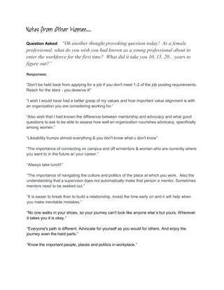 Notes from Other Women….
Question Asked:  “Ok another thought provoking question today! As a female
professional, what do you wish you had known as a young professional about to
enter the workforce for the first time? What did it take you 10, 15, 20... years to
figure out?”

Responses:

“Don't be held back from applying for a job if you don't meet 1-2 of the job posting requirements.
Reach for the stars - you deserve it!”

“I wish I would have had a better grasp of my values and how important value alignment is with
an organization you are considering working for.”

“Also wish that I had known the difference between mentorship and advocacy and what good
questions to ask to be able to assess how well an organization nourishes advocacy, specifically
among women.”

“Likeability trumps almost everything & you don't know what u don't know”

“The importance of connecting on campus and off w/mentors & women who are currently where
you want to in the future w/ your career.”

“Always take lunch!”

“The importance of navigating the culture and politics of the place at which you work. Also the
understanding that a supervisor does not automatically make that person a mentor. Sometimes
mentors need to be seeked out.”

“It is easier to break than to build a relationship. invest the time early on and it will help when
you make inevitable mistakes.”

“No one walks in your shoes, so your journey can't look like anyone else’s but yours. Wherever
it takes you it is okay.”

“Everyone's path is different. Advocate for yourself as you would for others. And enjoy the
journey even the hard parts.”

“Know the important people, places and politics in workplace.”
 