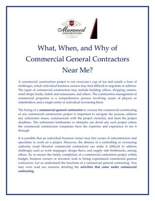 What, When, and Why of
Commercial General Contractors
Near Me?
A commercial construction project is not everyone’s cup of tea and entails a host of
challenges, which individual business owners may find difficult to negotiate or address.
The types of commercial construction may include building offices, shopping centers,
retail shops, banks, hotels and restaurants, and others. The construction management of
commercial properties is a comprehensive process involving scores of players or
stakeholders, and a single entity or individual overseeing them.
The hiring of a commercial general contractors to oversee the commercial constructing
of any commercial construction project is important to navigate the process, address
any unforeseen issues, communicate with the project owner(s), and meet the project
deadlines. The unforeseen bottlenecks or obstacles can derail any such project unless
the commercial construction companies have the expertise and experience to see it
through.
It is possible that an individual business owner may hire scores of subcontractors and
specialists to work on a project. However, the absence of a controlling or overseeing
authority (read Houston commercial contractors) can make it difficult to address
challenges such as work stoppages, design flaws, and supply side bottlenecks, among
others. So, to ensure the timely completion of a commercial contraction project within
budget, business owners or investors look to hiring experienced commercial general
contractors. Let us understand the functions of a commercial general contracting. You
may even read our resource detailing the activities that come under commercial
contracting.
 
