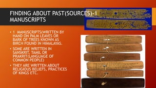 FINDING ABOUT PAST(SOURCES)-1
MANUSCRIPTS
• 1 MANUSCRIPTS(WRITTEN BY
HAND ON PALM LEAVES OR
BARK OF TREES KNOWN AS
BIRCH FOUND IN HIMALAYAS.
• SOME ARE WRITTEN IN
SANSKRIT, TAMIL OR
PRAKRIT(LANGUAGE OF
COMMON PEOPLE)
• THEY ARE WRITTEN ABOUT
RELIGIOUS BELIEFS, PRACTICES
OF KINGS ETC.
 