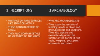 2 INSCRIPTIONS 3 ARCHAEOLOGY
• WRITINGS ON HARD SURFACES
LIKE STONE OR METALS.
• THESE CONTAIN ORDERS OF
KINGS.
• THEY ALSO CONTAIN DETAILS
OF VICTORIES OF THE KINGS.
• WHO ARE ARCHAEOLOGISTS
• They study the remains of
buildings made of stone and
brick,paintings and sculpture.
They also explore and
excavate (dig under the
surface of the earth) to find
tools, weapons, pots, pans,
ornaments and coins.
 