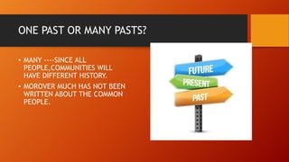ONE PAST OR MANY PASTS?
• MANY ----SINCE ALL
PEOPLE,COMMUNITIES WILL
HAVE DIFFERENT HISTORY.
• MOROVER MUCH HAS NOT BEEN
WRITTEN ABOUT THE COMMON
PEOPLE.
 