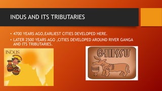 INDUS AND ITS TRIBUTARIES
• 4700 YEARS AGO,EARLIEST CITIES DEVELOPED HERE.
• LATER 2500 YEARS AGO ,CITIES DEVELOPED AROUND RIVER GANGA
AND ITS TRIBUTARIES.
 