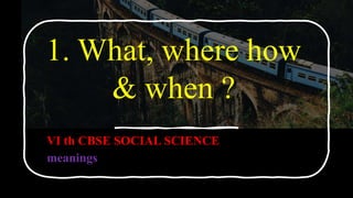 1. What, where how
& when ?
VI th CBSE SOCIAL SCIENCE
meanings
 