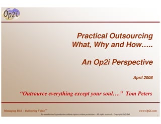 Practical Outsourcing
                                                                What, Why and How…..

                                                                            An Op2i Perspective
                                                                                                                                         April 2008



            “Outsource everything except your soul….” Tom Peters

Managing Risk – Delivering Value™                                                                                                           www.Op2i.com
                            No unauthorised reproduction without express written permission – All rights reserved – Copyright Op2i Ltd
                                                                                                                                                           1
 