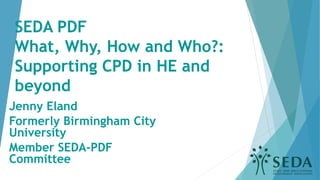 SEDA PDF
What, Why, How and Who?:
Supporting CPD in HE and
beyond
Jenny Eland
Formerly Birmingham City
University
Member SEDA-PDF
Committee
 