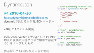 #4 2010-04-30
http://dynamicjson.codeplex.com/
// Parse (JsonString to DynamicJson)
var json = DynamicJson.Parse(@“
{
""foo"":""json"",
""bar"":100,
""nest"":
{
""foobar"":true
}
}");
// "Json" - dynamic(string)
var r1 = json.foo;
// 100 - dynamic(double)
var r2 = json.bar;
// true - dynamic(bool)
var r3 = json.nest.foobar;
 