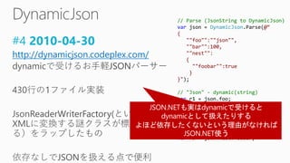 #4 2010-04-30
http://dynamicjson.codeplex.com/
// Parse (JsonString to DynamicJson)
var json = DynamicJson.Parse(@“
{
""foo"":""json"",
""bar"":100,
""nest"":
{
""foobar"":true
}
}");
// "Json" - dynamic(string)
var r1 = json.foo;
// 100 - dynamic(double)
var r2 = json.bar;
// true - dynamic(bool)
var r3 = json.nest.foobar;
 