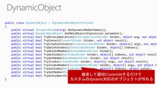 public class DynamicObject : IDynamicMetaObjectProvider
{
public virtual IEnumerable<string> GetDynamicMemberNames();
public virtual DynamicMetaObject GetMetaObject(Expression parameter);
public virtual bool TryBinaryOperation(BinaryOperationBinder binder, object arg, out object
public virtual bool TryConvert(ConvertBinder binder, out object result);
public virtual bool TryCreateInstance(CreateInstanceBinder binder, object[] args, out objec
public virtual bool TryDeleteIndex(DeleteIndexBinder binder, object[] indexes);
public virtual bool TryDeleteMember(DeleteMemberBinder binder);
public virtual bool TryGetIndex(GetIndexBinder binder, object[] indexes, out object result)
public virtual bool TryGetMember(GetMemberBinder binder, out object result);
public virtual bool TryInvoke(InvokeBinder binder, object[] args, out object result);
public virtual bool TryInvokeMember(InvokeMemberBinder binder, object[] args, out object re
public virtual bool TrySetIndex(SetIndexBinder binder, object[] indexes, object value);
public virtual bool TrySetMember(SetMemberBinder binder, object value);
public virtual bool TryUnaryOperation(UnaryOperationBinder binder, out object result);
}
 