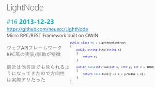 #16 2013-12-23
https://github.com/neuecc/LightNode
public class My : LightNodeContract
{
public string Echo(string x)
{
return x;
}
public Task<int> Sum(int x, int? y, int z = 1000)
{
return Task.Run(() => x + y.Value + z);
}
}
 