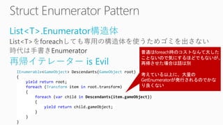 List<T>.Enumerator構造体
再帰イテレーター is Evil
IEnumerable<GameObject> Descendants(GameObject root)
{
yield return root;
foreach (Transform item in root.transform)
{
foreach (var child in Descendants(item.gameObject))
{
yield return child.gameObject;
}
}
}
 